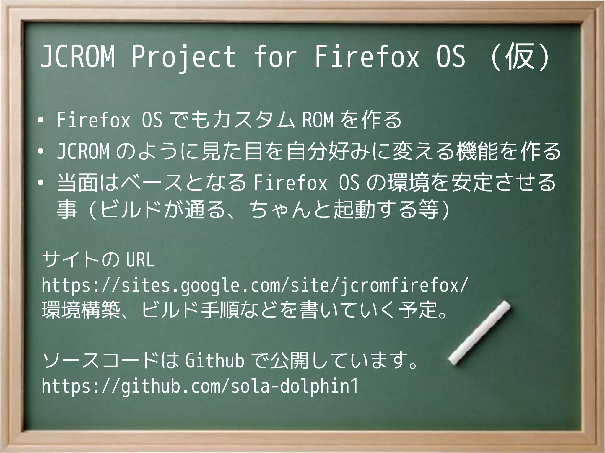 JCROM Project for Firefox OS （仮）
●
Firefox OS でもカスタム ROM を作る
●
JCROM のように見た目を自分好みに変える機能を作る
●
当面はベースとなる Firefox OS の環境を安定させる
事（ビルドが通る、ちゃんと起動する等）
サイトの URL
https://sites.google.com/site/jcromfirefox/
環境構築、ビルド手順などを書いていく予定。
ソースコードは Github で公開しています。
https://github.com/sola-dolphin1
 