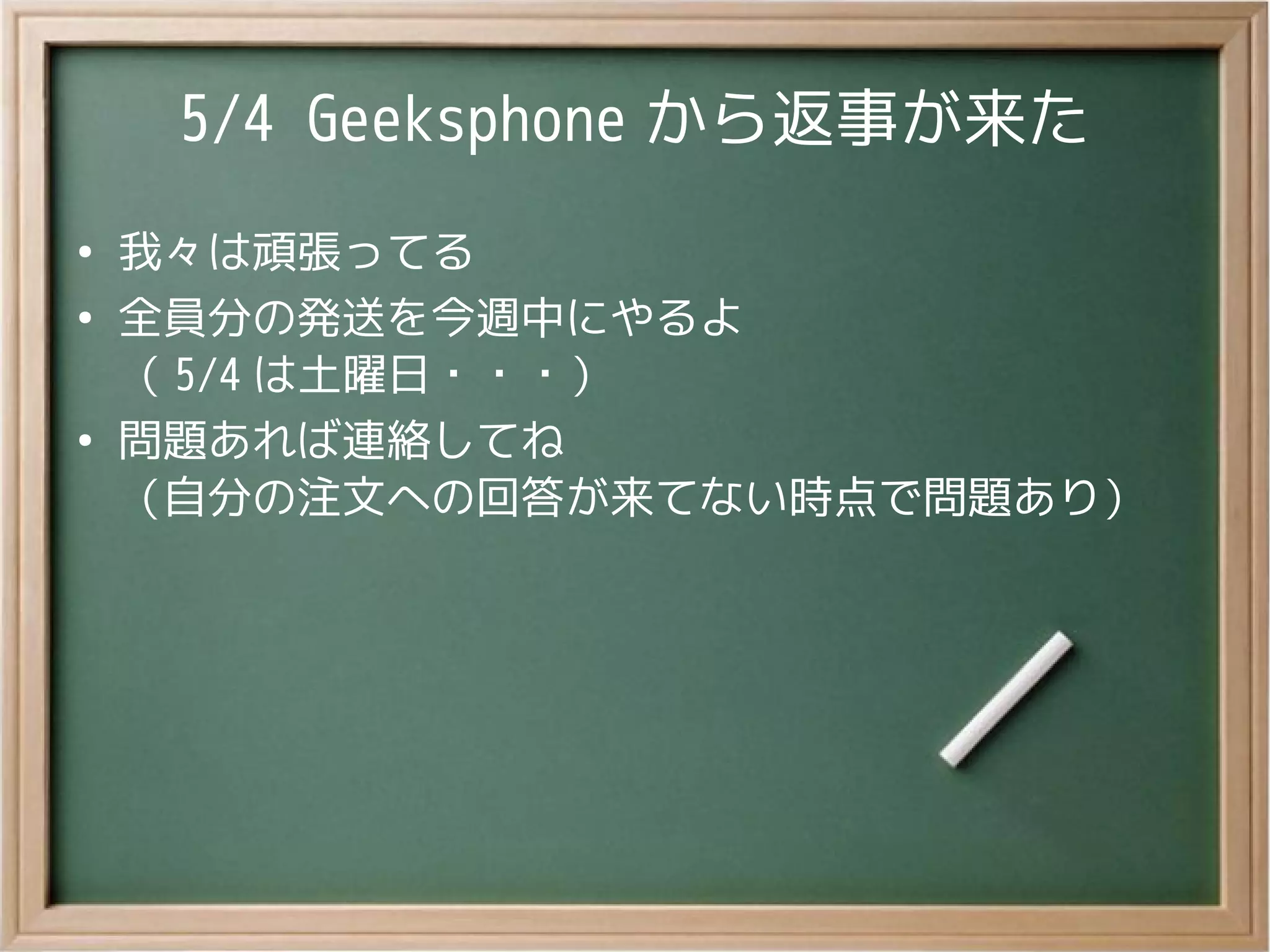 5/4 Geeksphone から返事が来た
●
我々は頑張ってる
●
全員分の発送を今週中にやるよ
（ 5/4 は土曜日・・・）
●
問題あれば連絡してね
（自分の注文への回答が来てない時点で問題あり）
 