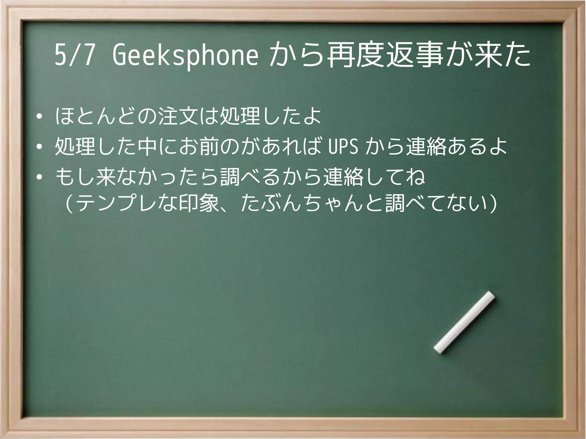5/7 Geeksphone から再度返事が来た
●
ほとんどの注文は処理したよ
●
処理した中にお前のがあれば UPS から連絡あるよ
●
もし来なかったら調べるから連絡してね
（テンプレな印象、たぶんちゃんと調べてない）
 