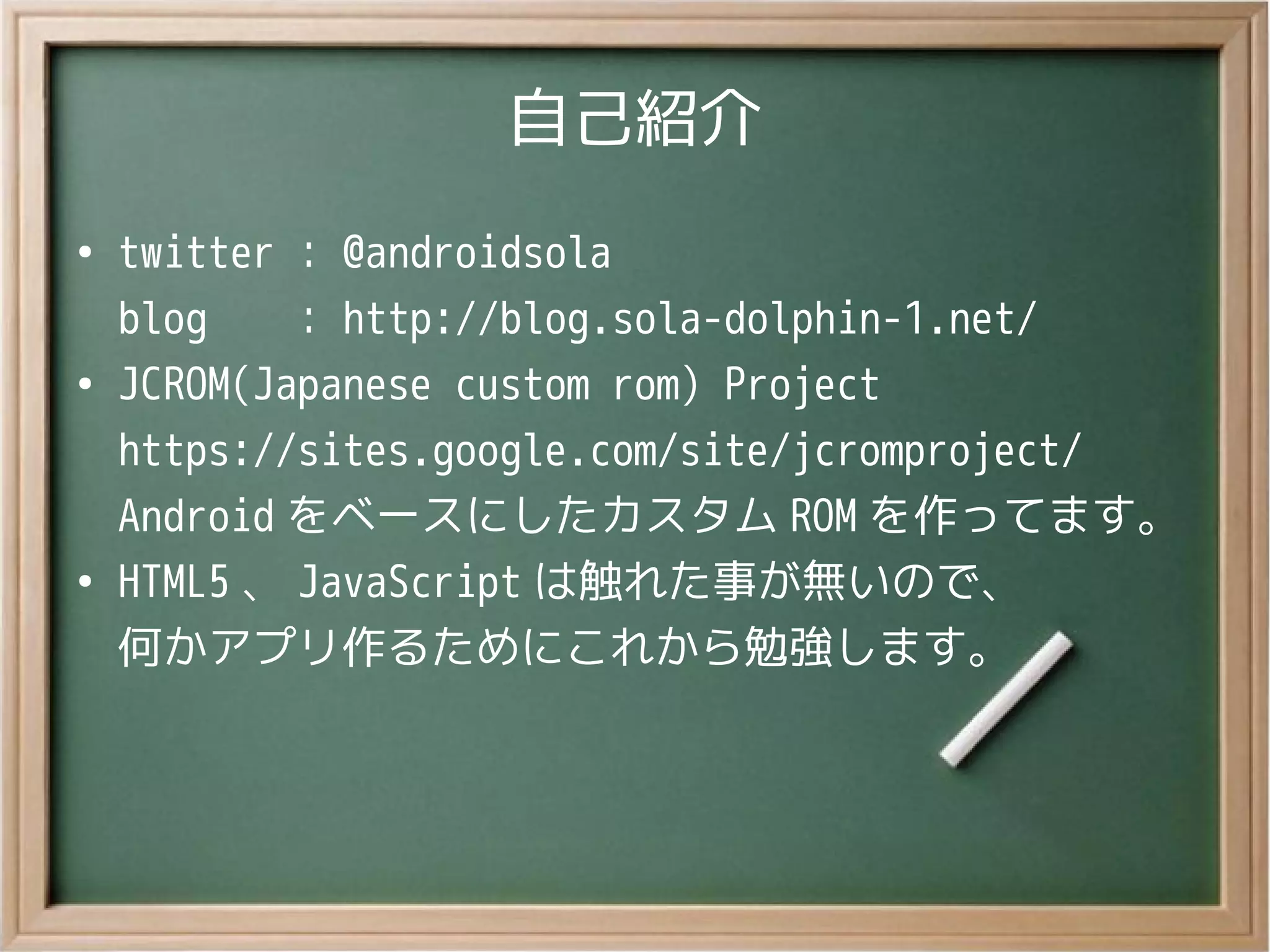 自己紹介
●
twitter ： @androidsola
blog ： http://blog.sola-dolphin-1.net/
●
JCROM(Japanese custom rom) Project
https://sites.google.com/site/jcromproject/
Android をベースにしたカスタム ROM を作ってます。
●
HTML5 、 JavaScript は触れた事が無いので、
何かアプリ作るためにこれから勉強します。
 