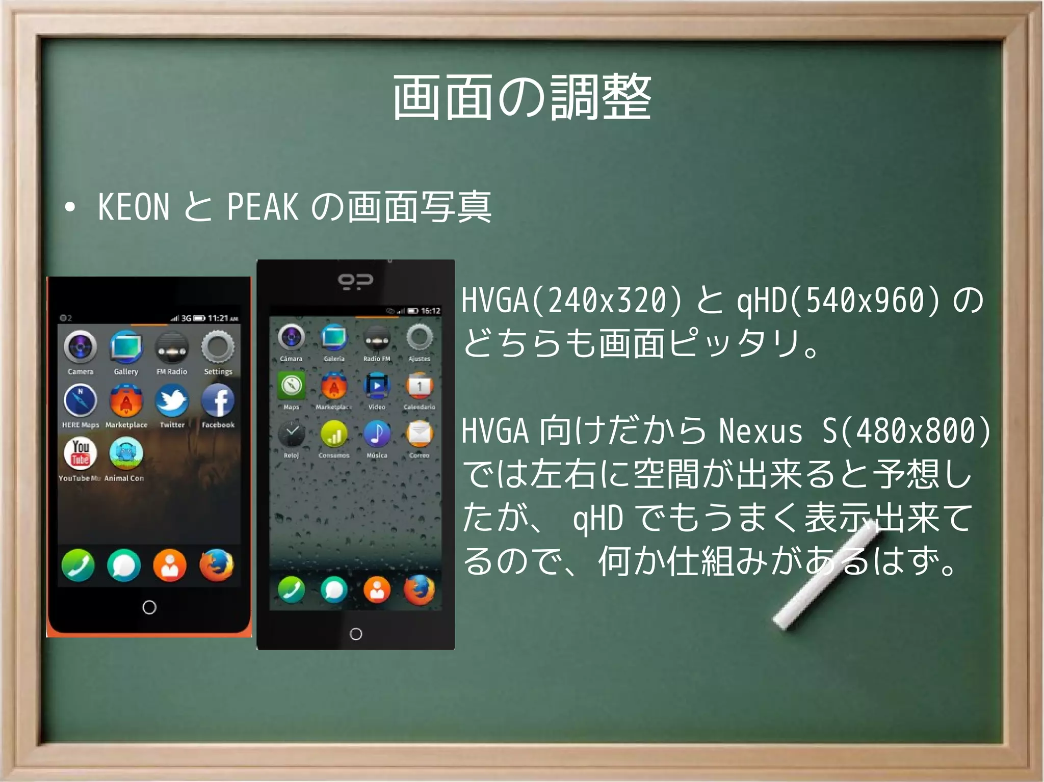 画面の調整
●
KEON と PEAK の画面写真
HVGA(240x320) と qHD(540x960) の
どちらも画面ピッタリ。
HVGA 向けだから Nexus S(480x800)
では左右に空間が出来ると予想し
たが、 qHD でもうまく表示出来て
るので、何か仕組みがあるはず。
 