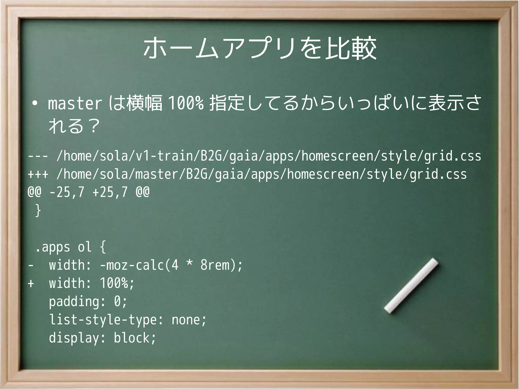 ホームアプリを比較
●
master は横幅 100% 指定してるからいっぱいに表示さ
れる？
--- /home/sola/v1-train/B2G/gaia/apps/homescreen/style/grid.css
+++ /home/sola/master/B2G/gaia/apps/homescreen/style/grid.css
@@ -25,7 +25,7 @@
}
.apps ol {
- width: -moz-calc(4 * 8rem);
+ width: 100%;
padding: 0;
list-style-type: none;
display: block;
 