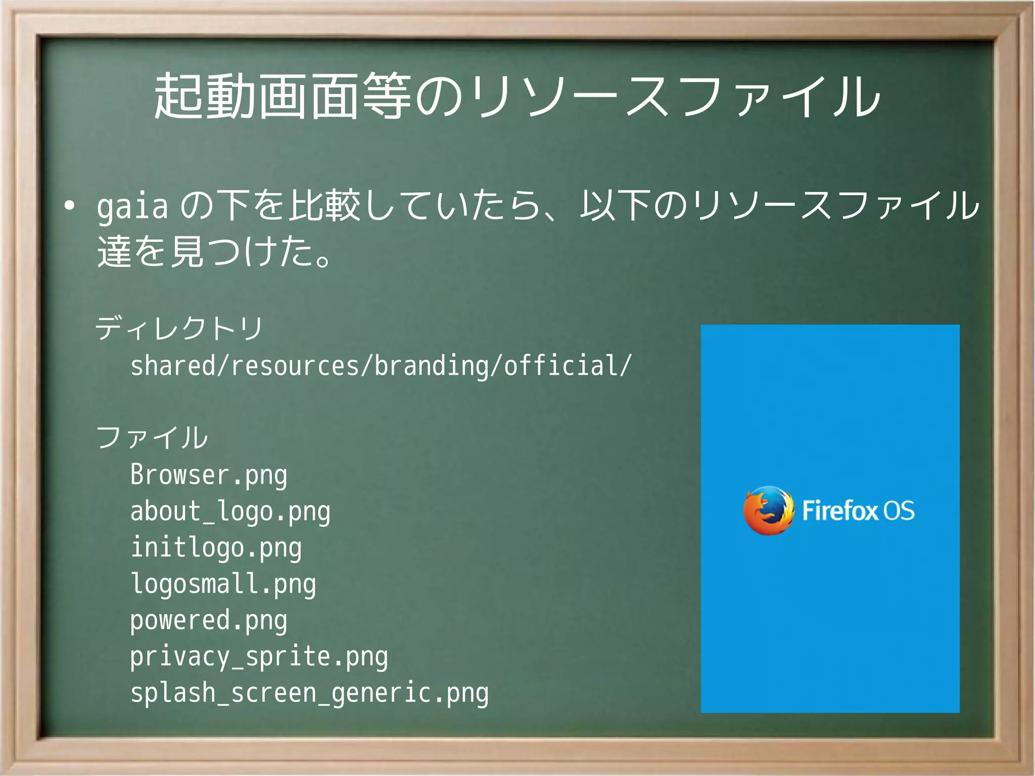 起動画面等のリソースファイル
●
gaia の下を比較していたら、以下のリソースファイル
達を見つけた。
ディレクトリ
　 shared/resources/branding/official/
ファイル
　 Browser.png
　 about_logo.png
　 initlogo.png
　 logosmall.png
　 powered.png
　 privacy_sprite.png
　 splash_screen_generic.png
 