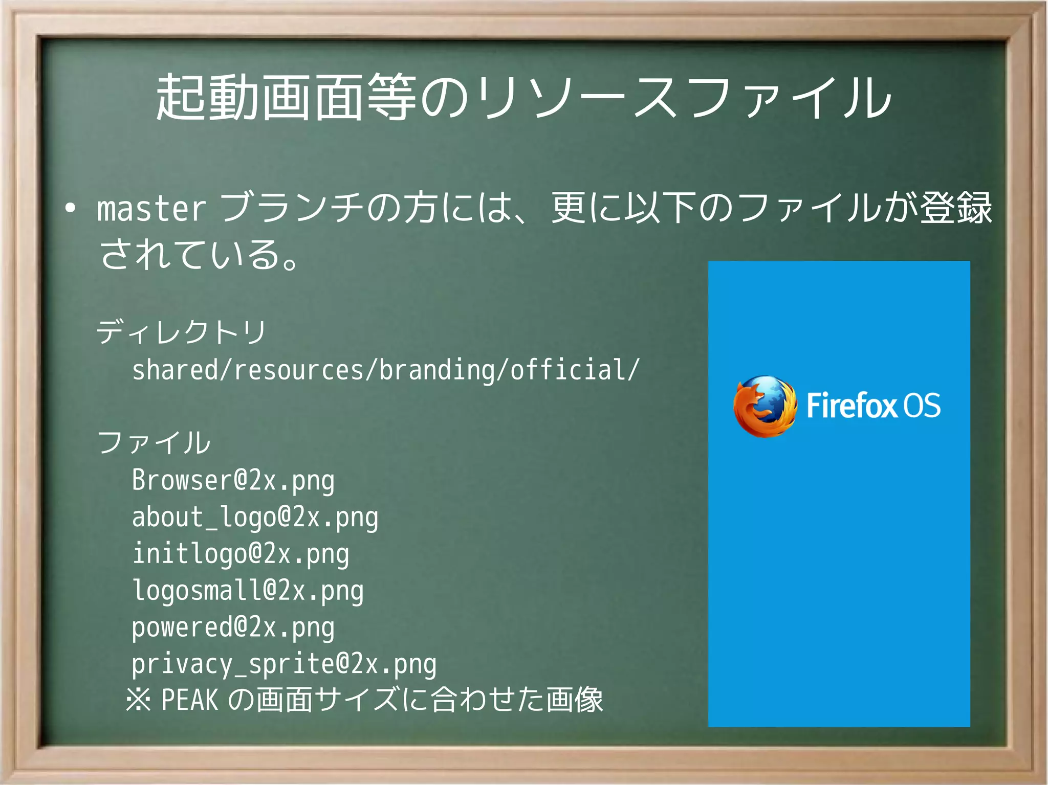 起動画面等のリソースファイル
●
master ブランチの方には、更に以下のファイルが登録
されている。
ディレクトリ
　 shared/resources/branding/official/
ファイル
　 Browser@2x.png
　 about_logo@2x.png
　 initlogo@2x.png
　 logosmall@2x.png
　 powered@2x.png
　 privacy_sprite@2x.png
　※ PEAK の画面サイズに合わせた画像
 