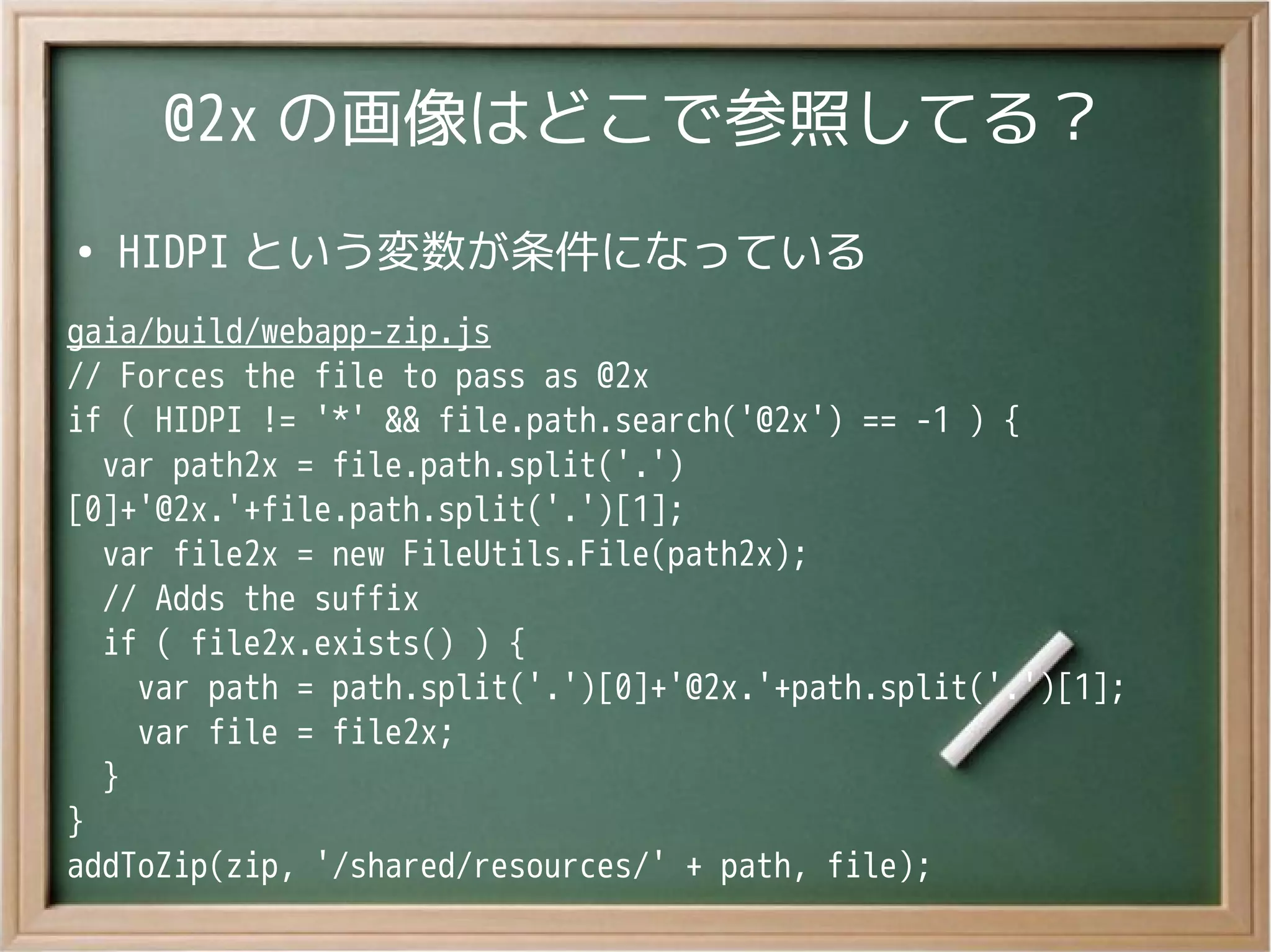 @2x の画像はどこで参照してる？
●
HIDPI という変数が条件になっている
gaia/build/webapp-zip.js
// Forces the file to pass as @2x
if ( HIDPI != '*' && file.path.search('@2x') == -1 ) {
var path2x = file.path.split('.')
[0]+'@2x.'+file.path.split('.')[1];
var file2x = new FileUtils.File(path2x);
// Adds the suffix
if ( file2x.exists() ) {
var path = path.split('.')[0]+'@2x.'+path.split('.')[1];
var file = file2x;
}
}
addToZip(zip, '/shared/resources/' + path, file);
 