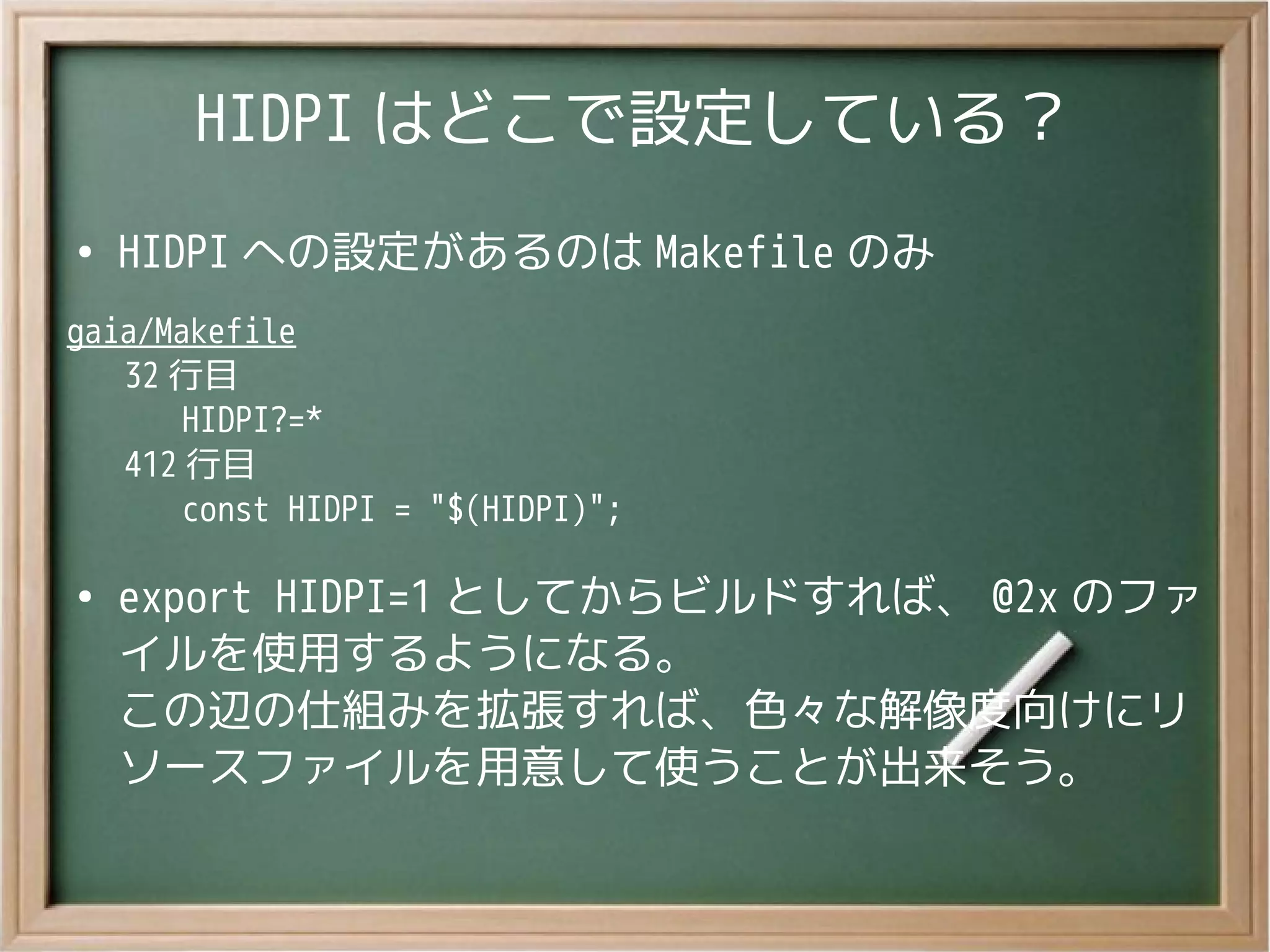 HIDPI はどこで設定している？
●
HIDPI への設定があるのは Makefile のみ
gaia/Makefile
32 行目
HIDPI?=*
412 行目
const HIDPI = "$(HIDPI)";
●
export HIDPI=1 としてからビルドすれば、 @2x のファ
イルを使用するようになる。
この辺の仕組みを拡張すれば、色々な解像度向けにリ
ソースファイルを用意して使うことが出来そう。
 