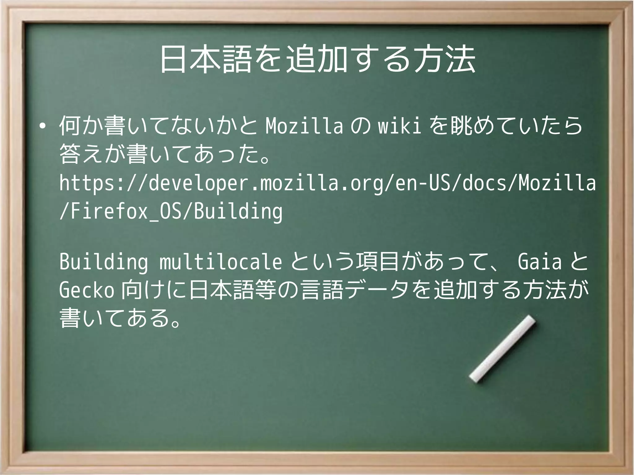 日本語を追加する方法
●
何か書いてないかと Mozilla の wiki を眺めていたら
答えが書いてあった。
https://developer.mozilla.org/en-US/docs/Mozilla
/Firefox_OS/Building
Building multilocale という項目があって、 Gaia と
Gecko 向けに日本語等の言語データを追加する方法が
書いてある。
 