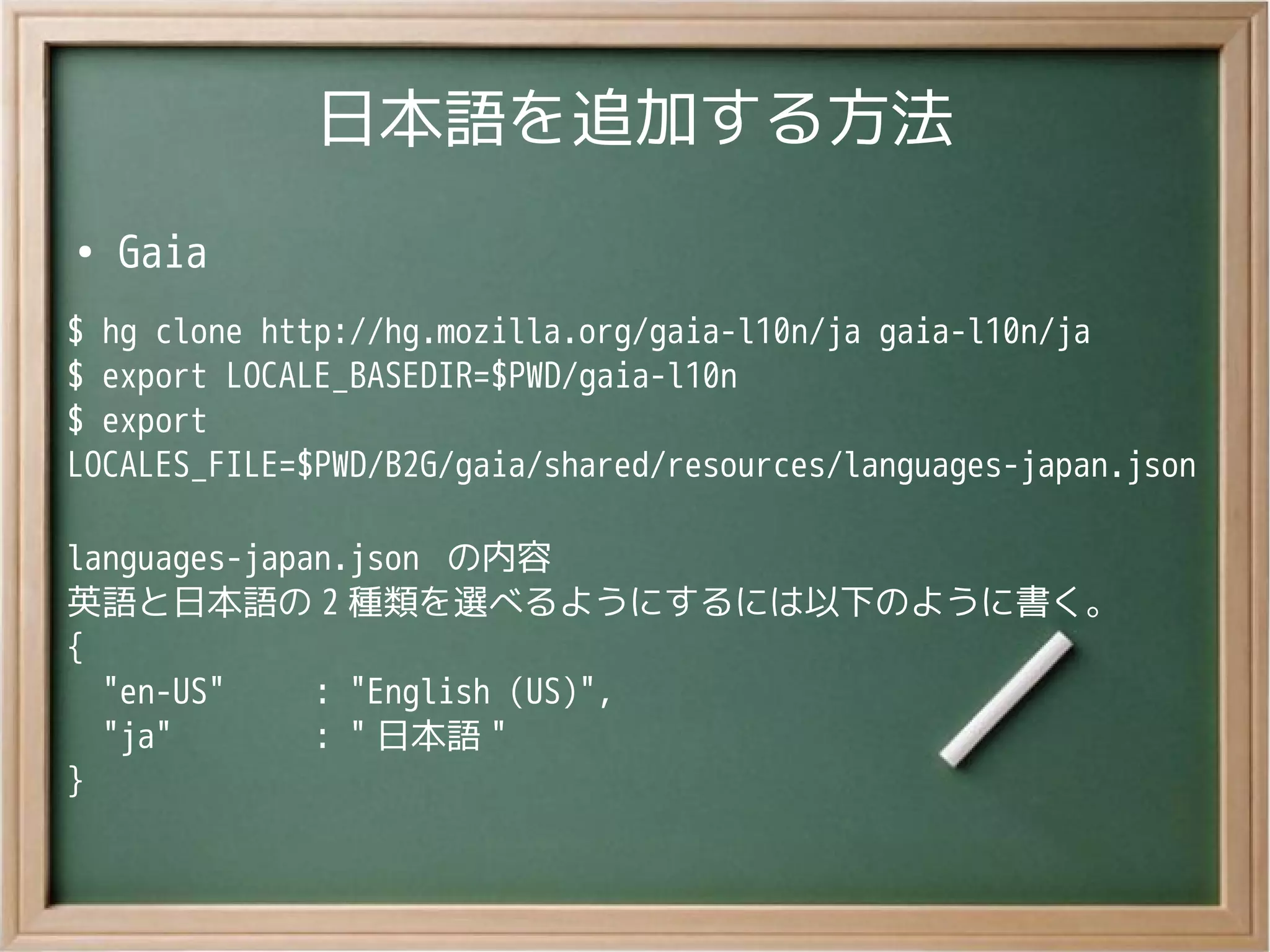 日本語を追加する方法
●
Gaia
$ hg clone http://hg.mozilla.org/gaia-l10n/ja gaia-l10n/ja
$ export LOCALE_BASEDIR=$PWD/gaia-l10n
$ export
LOCALES_FILE=$PWD/B2G/gaia/shared/resources/languages-japan.json
languages-japan.json の内容
英語と日本語の 2 種類を選べるようにするには以下のように書く。
{
"en-US" : "English (US)",
"ja" : " 日本語 "
}
 