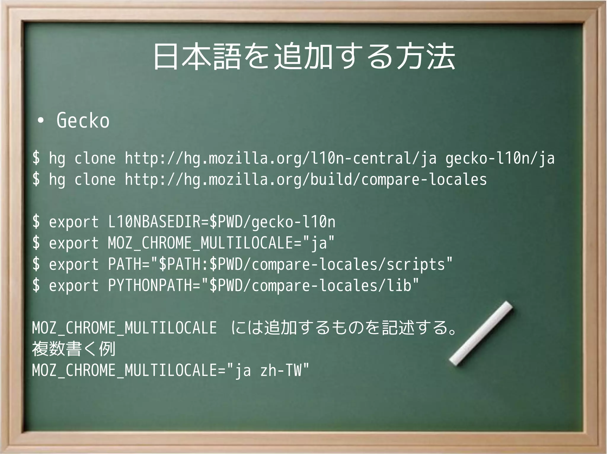 日本語を追加する方法
●
Gecko
$ hg clone http://hg.mozilla.org/l10n-central/ja gecko-l10n/ja
$ hg clone http://hg.mozilla.org/build/compare-locales
$ export L10NBASEDIR=$PWD/gecko-l10n
$ export MOZ_CHROME_MULTILOCALE="ja"
$ export PATH="$PATH:$PWD/compare-locales/scripts"
$ export PYTHONPATH="$PWD/compare-locales/lib"
MOZ_CHROME_MULTILOCALE には追加するものを記述する。
複数書く例
MOZ_CHROME_MULTILOCALE="ja zh-TW"
 