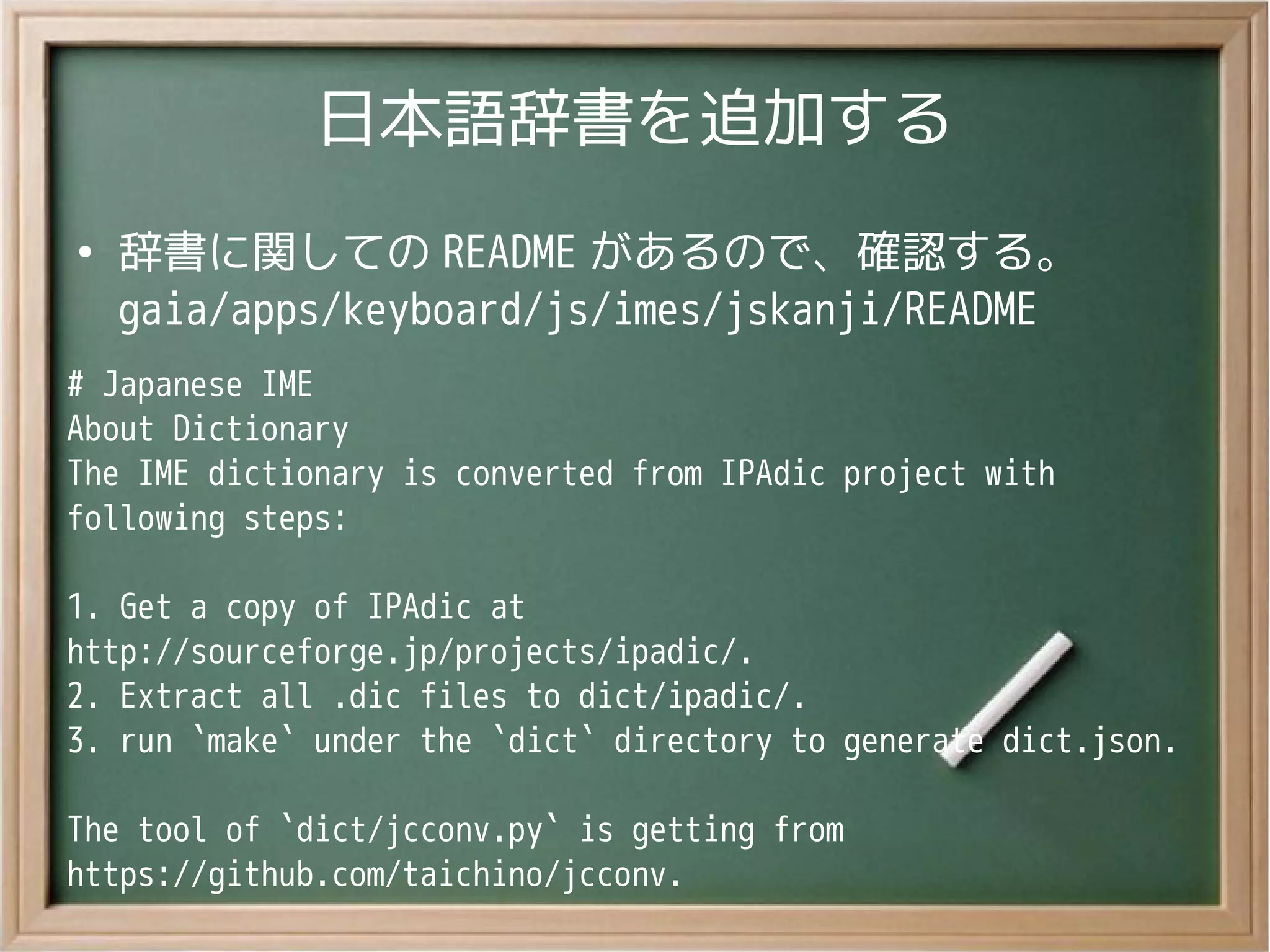 日本語辞書を追加する
●
辞書に関しての README があるので、確認する。
gaia/apps/keyboard/js/imes/jskanji/README
# Japanese IME
About Dictionary
The IME dictionary is converted from IPAdic project with
following steps:
1. Get a copy of IPAdic at
http://sourceforge.jp/projects/ipadic/.
2. Extract all .dic files to dict/ipadic/.
3. run `make` under the `dict` directory to generate dict.json.
The tool of `dict/jcconv.py` is getting from
https://github.com/taichino/jcconv.
 
