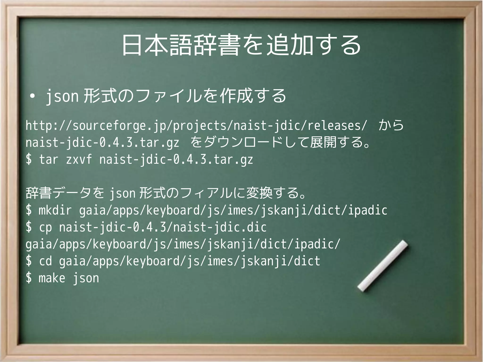日本語辞書を追加する
●
json 形式のファイルを作成する
http://sourceforge.jp/projects/naist-jdic/releases/ から
naist-jdic-0.4.3.tar.gz をダウンロードして展開する。
$ tar zxvf naist-jdic-0.4.3.tar.gz
辞書データを json 形式のフィアルに変換する。
$ mkdir gaia/apps/keyboard/js/imes/jskanji/dict/ipadic
$ cp naist-jdic-0.4.3/naist-jdic.dic
gaia/apps/keyboard/js/imes/jskanji/dict/ipadic/
$ cd gaia/apps/keyboard/js/imes/jskanji/dict
$ make json
 