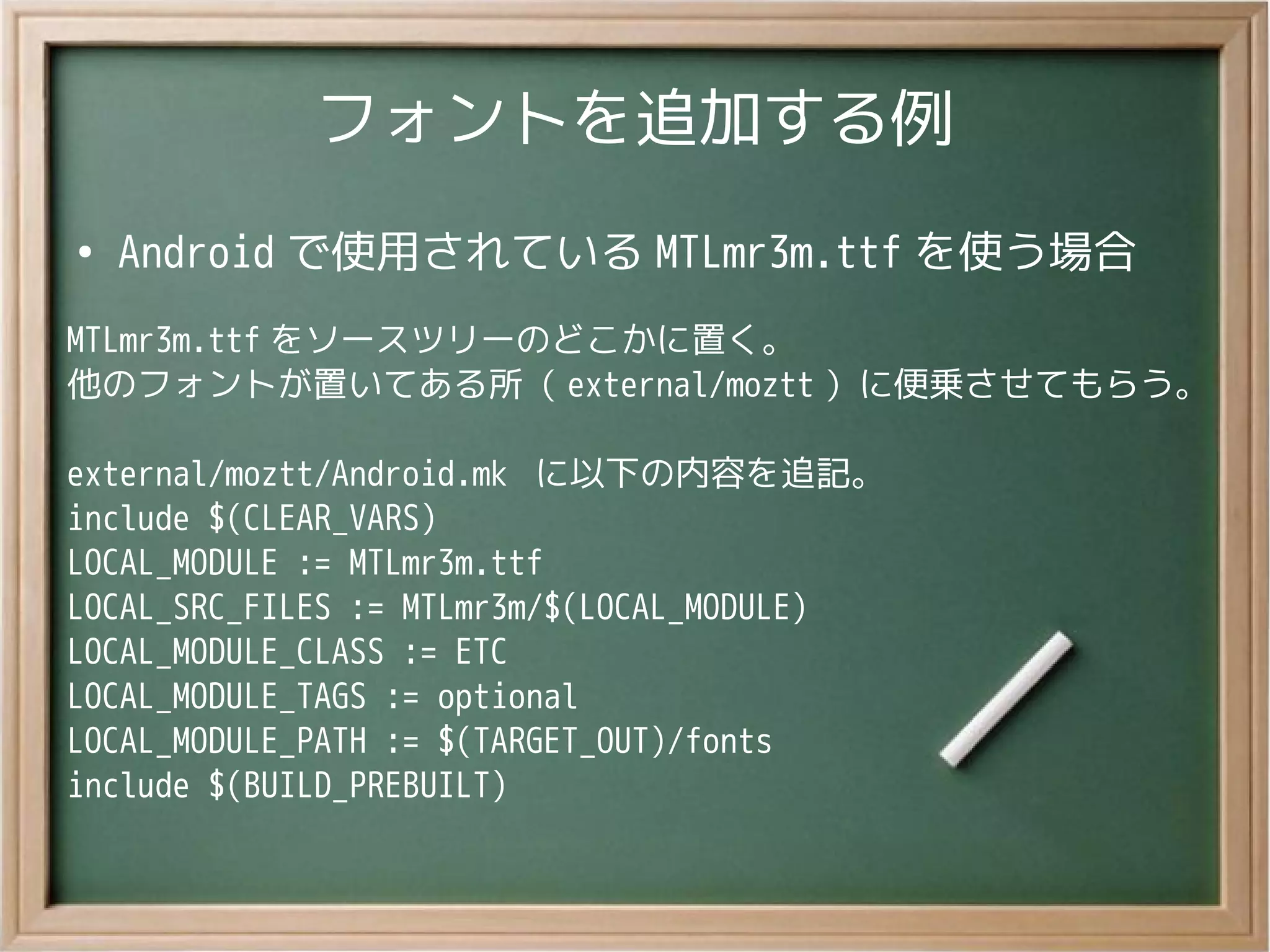 フォントを追加する例
●
Android で使用されている MTLmr3m.ttf を使う場合
MTLmr3m.ttf をソースツリーのどこかに置く。
他のフォントが置いてある所（ external/moztt ）に便乗させてもらう。
external/moztt/Android.mk に以下の内容を追記。
include $(CLEAR_VARS)
LOCAL_MODULE := MTLmr3m.ttf
LOCAL_SRC_FILES := MTLmr3m/$(LOCAL_MODULE)
LOCAL_MODULE_CLASS := ETC
LOCAL_MODULE_TAGS := optional
LOCAL_MODULE_PATH := $(TARGET_OUT)/fonts
include $(BUILD_PREBUILT)
 