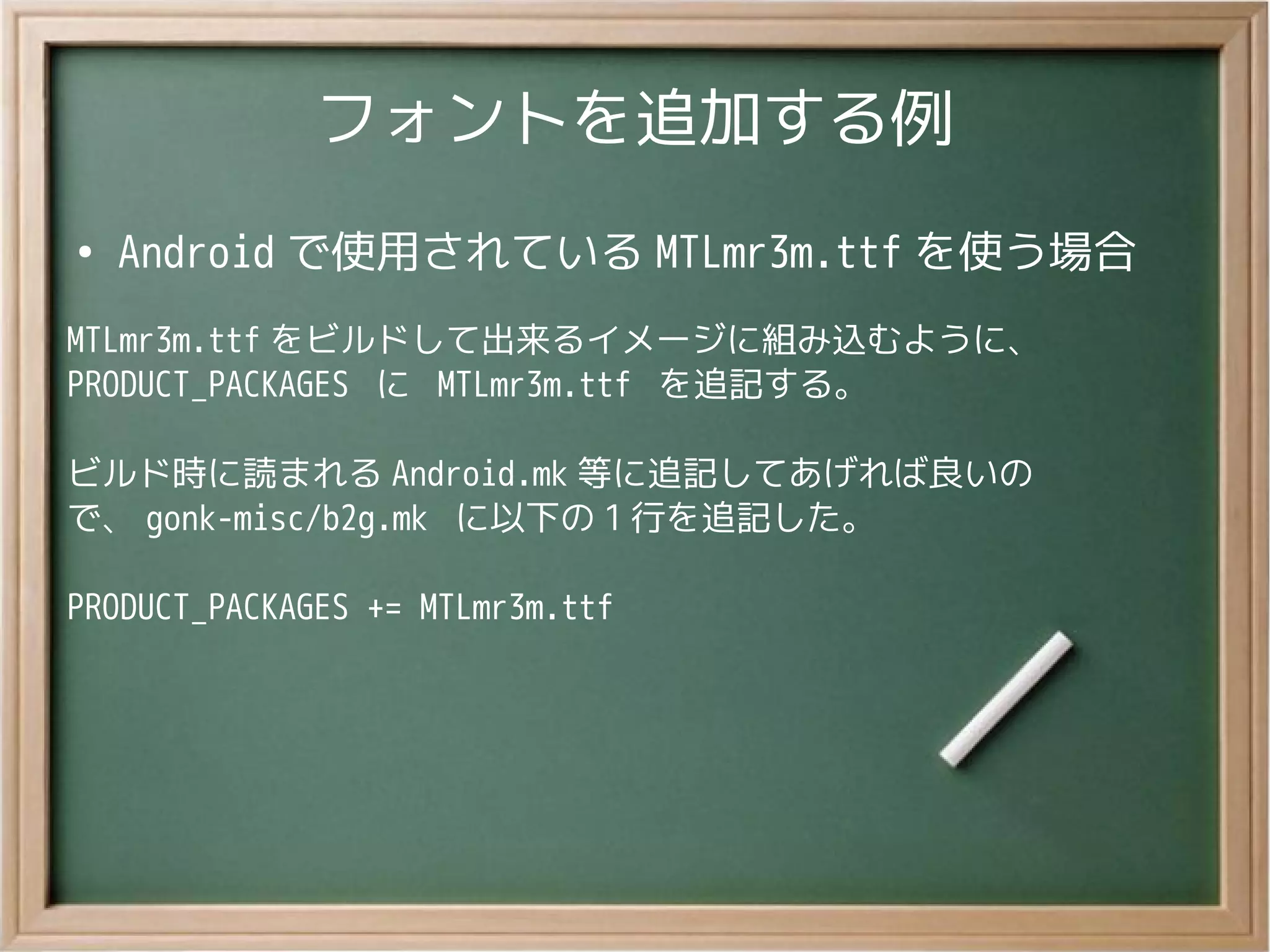 フォントを追加する例
●
Android で使用されている MTLmr3m.ttf を使う場合
MTLmr3m.ttf をビルドして出来るイメージに組み込むように、
PRODUCT_PACKAGES に MTLmr3m.ttf を追記する。
ビルド時に読まれる Android.mk 等に追記してあげれば良いの
で、 gonk-misc/b2g.mk に以下の 1 行を追記した。
PRODUCT_PACKAGES += MTLmr3m.ttf
 