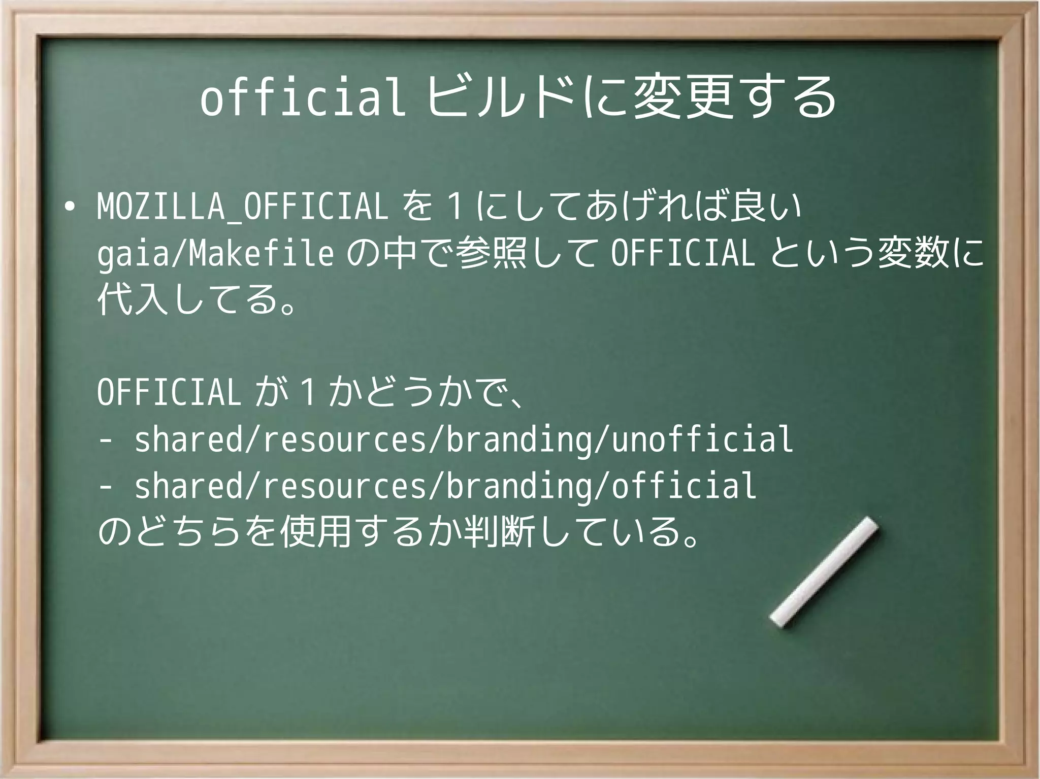 official ビルドに変更する
●
MOZILLA_OFFICIAL を 1 にしてあげれば良い
gaia/Makefile の中で参照して OFFICIAL という変数に
代入してる。
OFFICIAL が 1 かどうかで、
- shared/resources/branding/unofficial
- shared/resources/branding/official
のどちらを使用するか判断している。
 