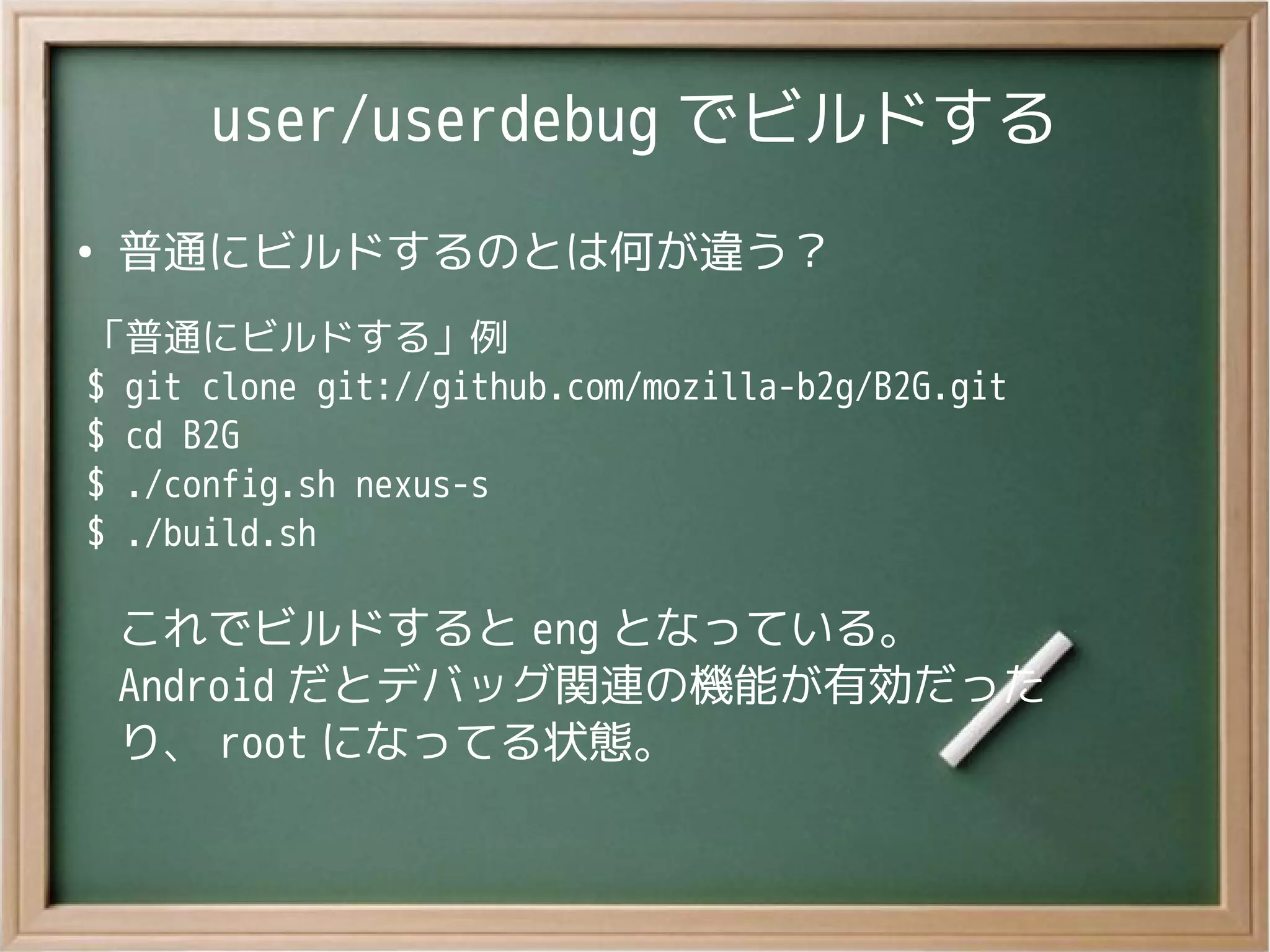user/userdebug でビルドする
●
普通にビルドするのとは何が違う？
「普通にビルドする」例
$ git clone git://github.com/mozilla-b2g/B2G.git
$ cd B2G
$ ./config.sh nexus-s
$ ./build.sh
これでビルドすると eng となっている。
Android だとデバッグ関連の機能が有効だった
り、 root になってる状態。
 