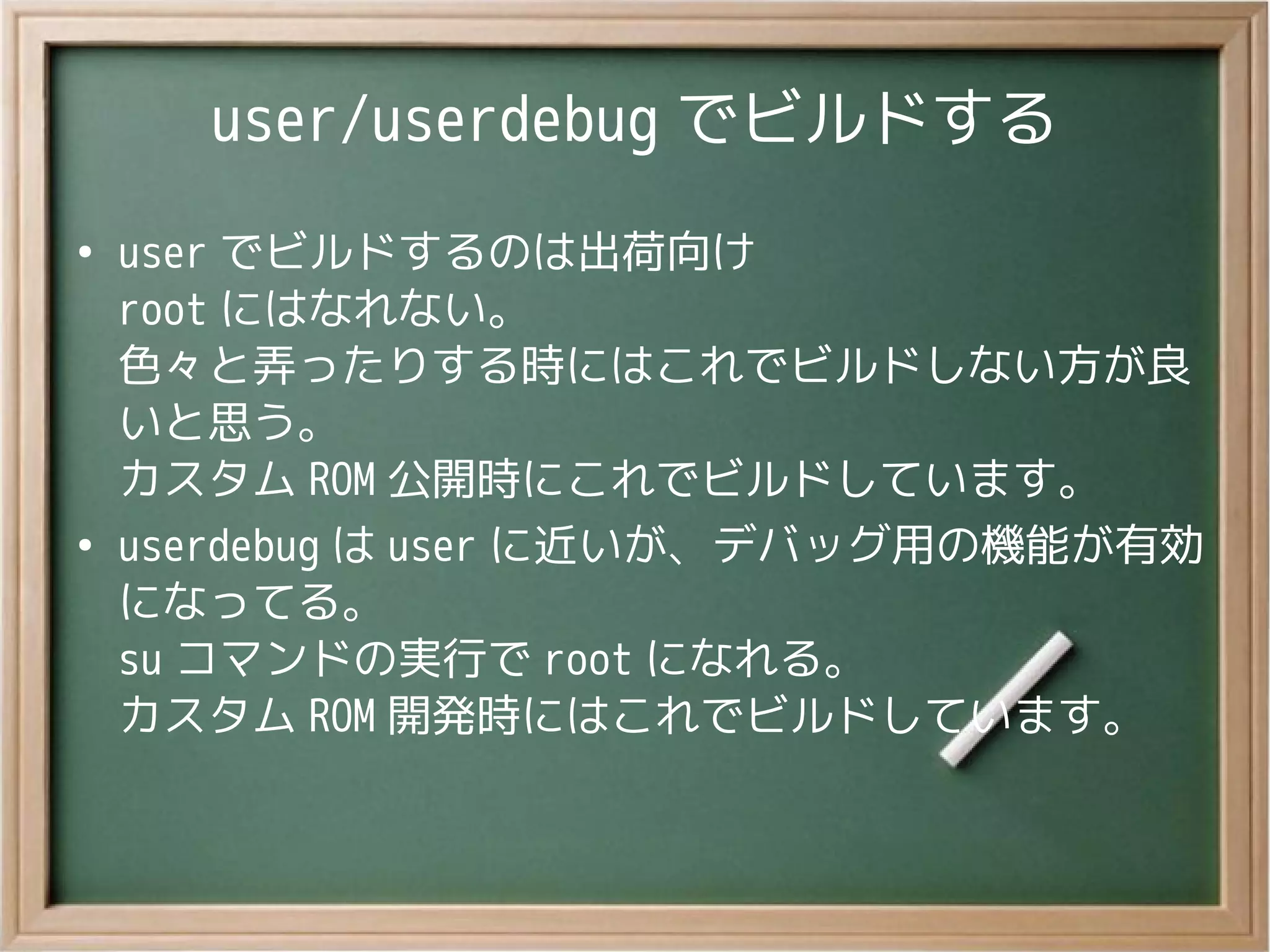 user/userdebug でビルドする
●
user でビルドするのは出荷向け
root にはなれない。
色々と弄ったりする時にはこれでビルドしない方が良
いと思う。
カスタム ROM 公開時にこれでビルドしています。
●
userdebug は user に近いが、デバッグ用の機能が有効
になってる。
su コマンドの実行で root になれる。
カスタム ROM 開発時にはこれでビルドしています。
 