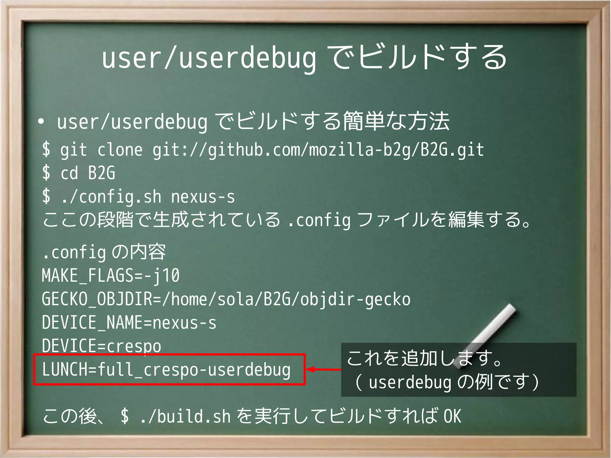 user/userdebug でビルドする
●
user/userdebug でビルドする簡単な方法
$ git clone git://github.com/mozilla-b2g/B2G.git
$ cd B2G
$ ./config.sh nexus-s
ここの段階で生成されている .config ファイルを編集する。
.config の内容
MAKE_FLAGS=-j10
GECKO_OBJDIR=/home/sola/B2G/objdir-gecko
DEVICE_NAME=nexus-s
DEVICE=crespo
LUNCH=full_crespo-userdebug
この後、 $ ./build.sh を実行してビルドすれば OK
これを追加します。
（ userdebug の例です）
これを追加します。
（ userdebug の例です）
 