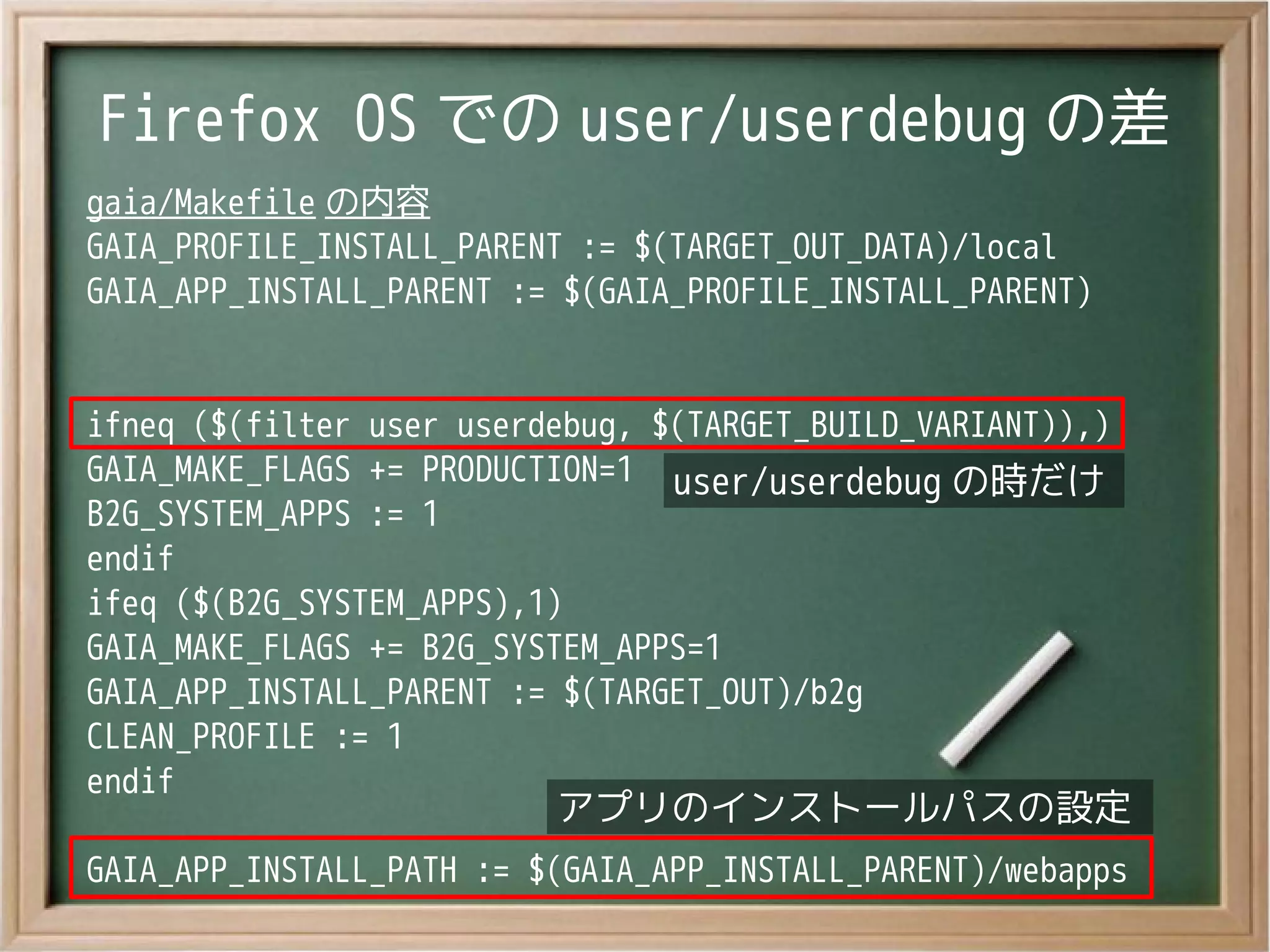 Firefox OS での user/userdebug の差
gaia/Makefile の内容
GAIA_PROFILE_INSTALL_PARENT := $(TARGET_OUT_DATA)/local
GAIA_APP_INSTALL_PARENT := $(GAIA_PROFILE_INSTALL_PARENT)
ifneq ($(filter user userdebug, $(TARGET_BUILD_VARIANT)),)
GAIA_MAKE_FLAGS += PRODUCTION=1
B2G_SYSTEM_APPS := 1
endif
ifeq ($(B2G_SYSTEM_APPS),1)
GAIA_MAKE_FLAGS += B2G_SYSTEM_APPS=1
GAIA_APP_INSTALL_PARENT := $(TARGET_OUT)/b2g
CLEAN_PROFILE := 1
endif
GAIA_APP_INSTALL_PATH := $(GAIA_APP_INSTALL_PARENT)/webapps
user/userdebug の時だけuser/userdebug の時だけ
アプリのインストールパスの設定アプリのインストールパスの設定
 