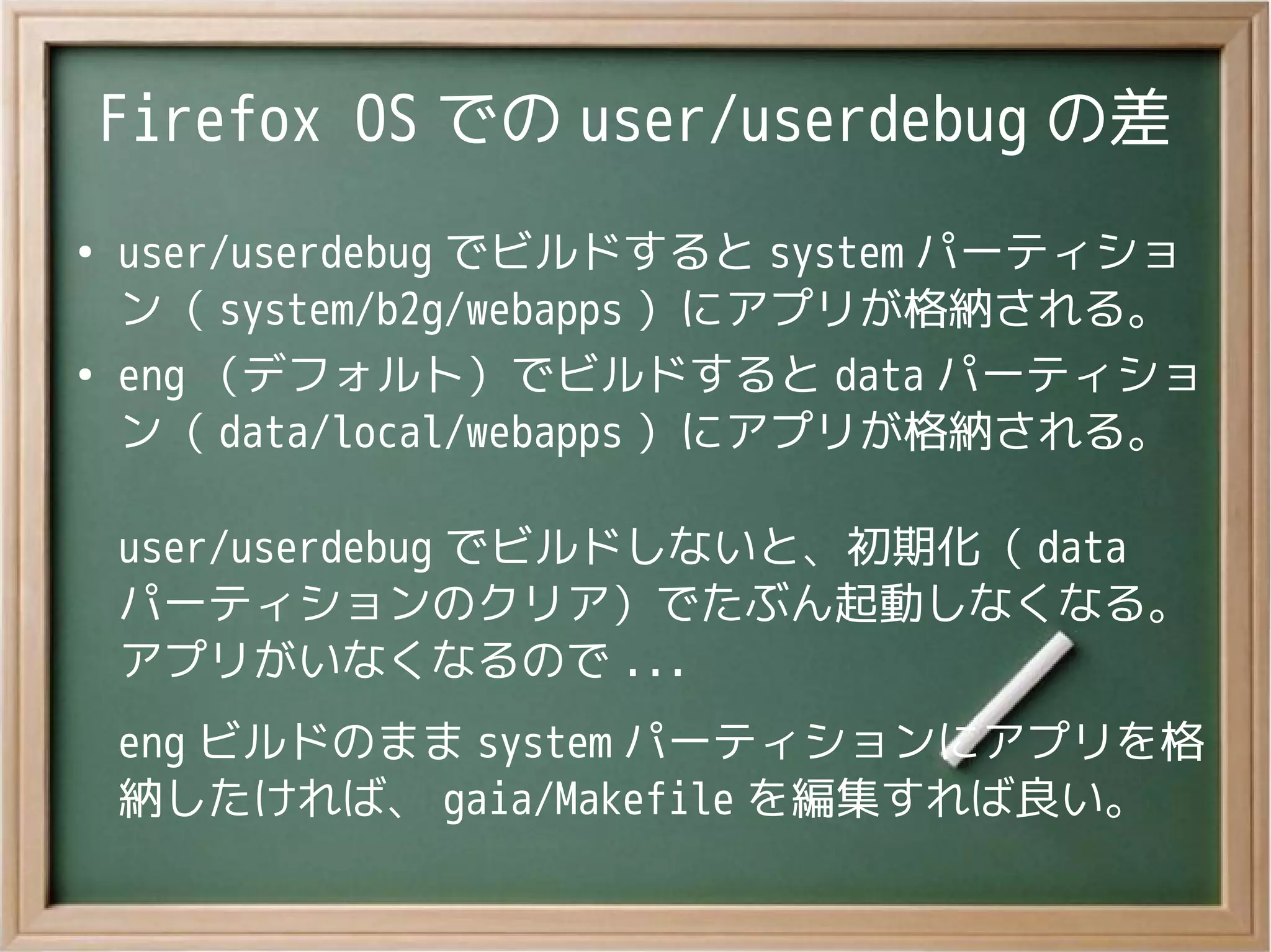 Firefox OS での user/userdebug の差
●
user/userdebug でビルドすると system パーティショ
ン（ system/b2g/webapps ）にアプリが格納される。
●
eng （デフォルト）でビルドすると data パーティショ
ン（ data/local/webapps ）にアプリが格納される。
user/userdebug でビルドしないと、初期化（ data
パーティションのクリア）でたぶん起動しなくなる。
アプリがいなくなるので ...
eng ビルドのまま system パーティションにアプリを格
納したければ、 gaia/Makefile を編集すれば良い。
 