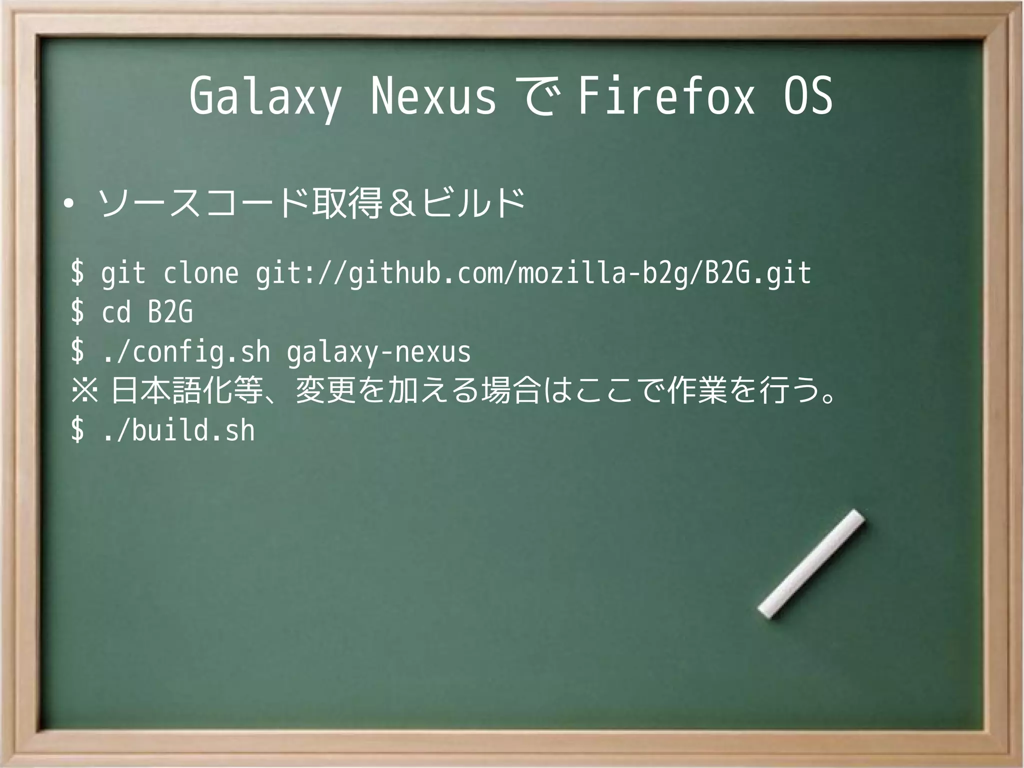 Galaxy Nexus で Firefox OS
●
ソースコード取得＆ビルド
$ git clone git://github.com/mozilla-b2g/B2G.git
$ cd B2G
$ ./config.sh galaxy-nexus
※ 日本語化等、変更を加える場合はここで作業を行う。
$ ./build.sh
 