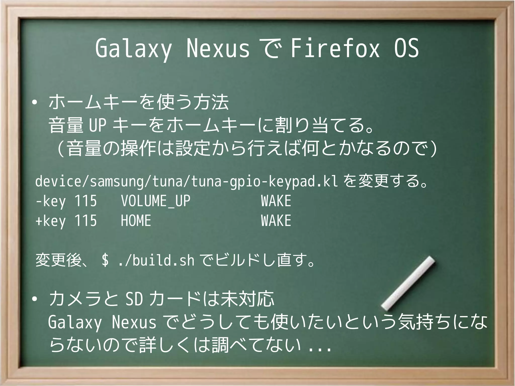 Galaxy Nexus で Firefox OS
●
ホームキーを使う方法
音量 UP キーをホームキーに割り当てる。
（音量の操作は設定から行えば何とかなるので）
device/samsung/tuna/tuna-gpio-keypad.kl を変更する。
-key 115 VOLUME_UP WAKE
+key 115 HOME WAKE
変更後、 $ ./build.sh でビルドし直す。
●
カメラと SD カードは未対応
Galaxy Nexus でどうしても使いたいという気持ちにな
らないので詳しくは調べてない ...
 