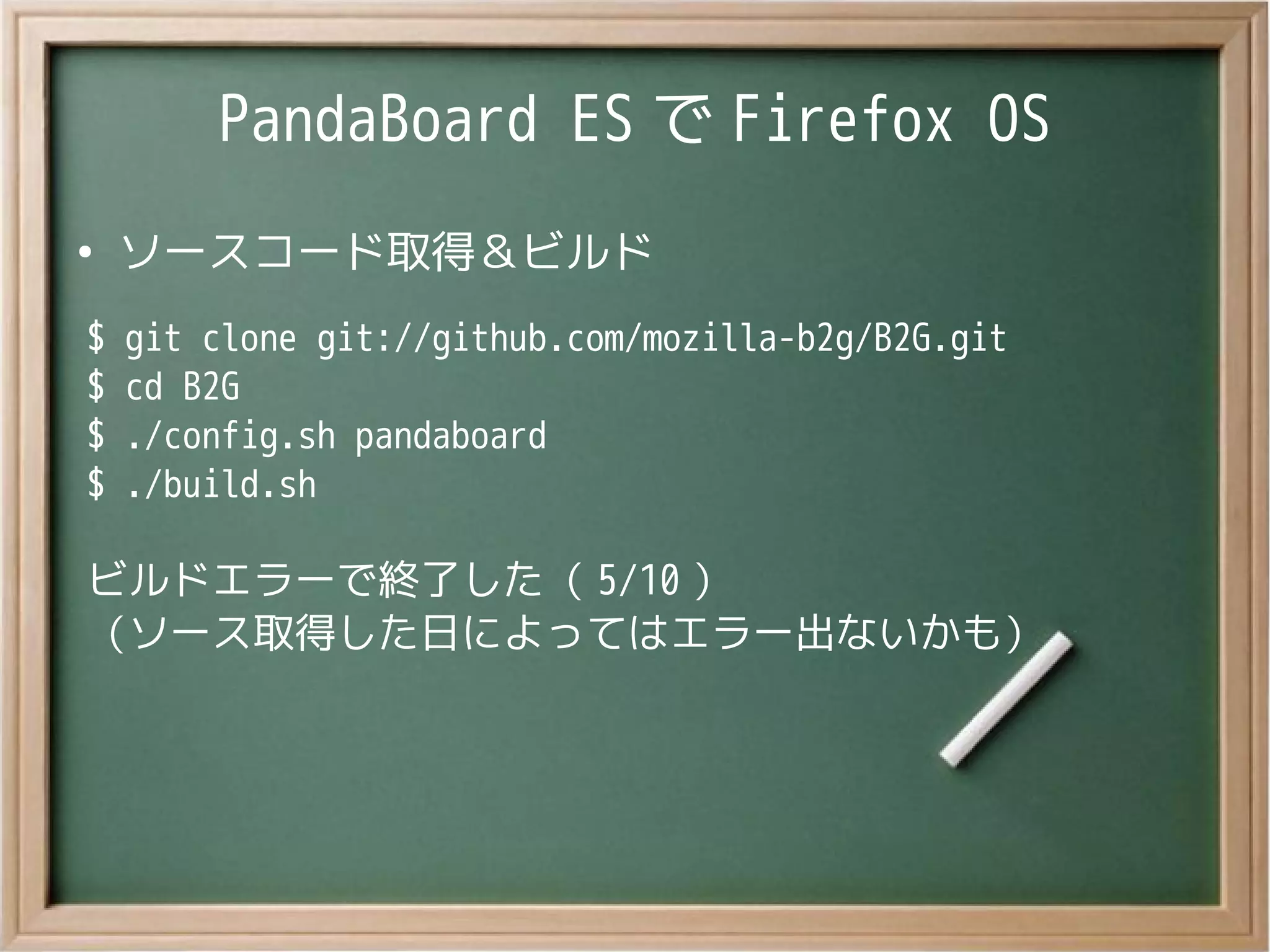 PandaBoard ES で Firefox OS
●
ソースコード取得＆ビルド
$ git clone git://github.com/mozilla-b2g/B2G.git
$ cd B2G
$ ./config.sh pandaboard
$ ./build.sh
ビルドエラーで終了した（ 5/10 ）
（ソース取得した日によってはエラー出ないかも）
 
