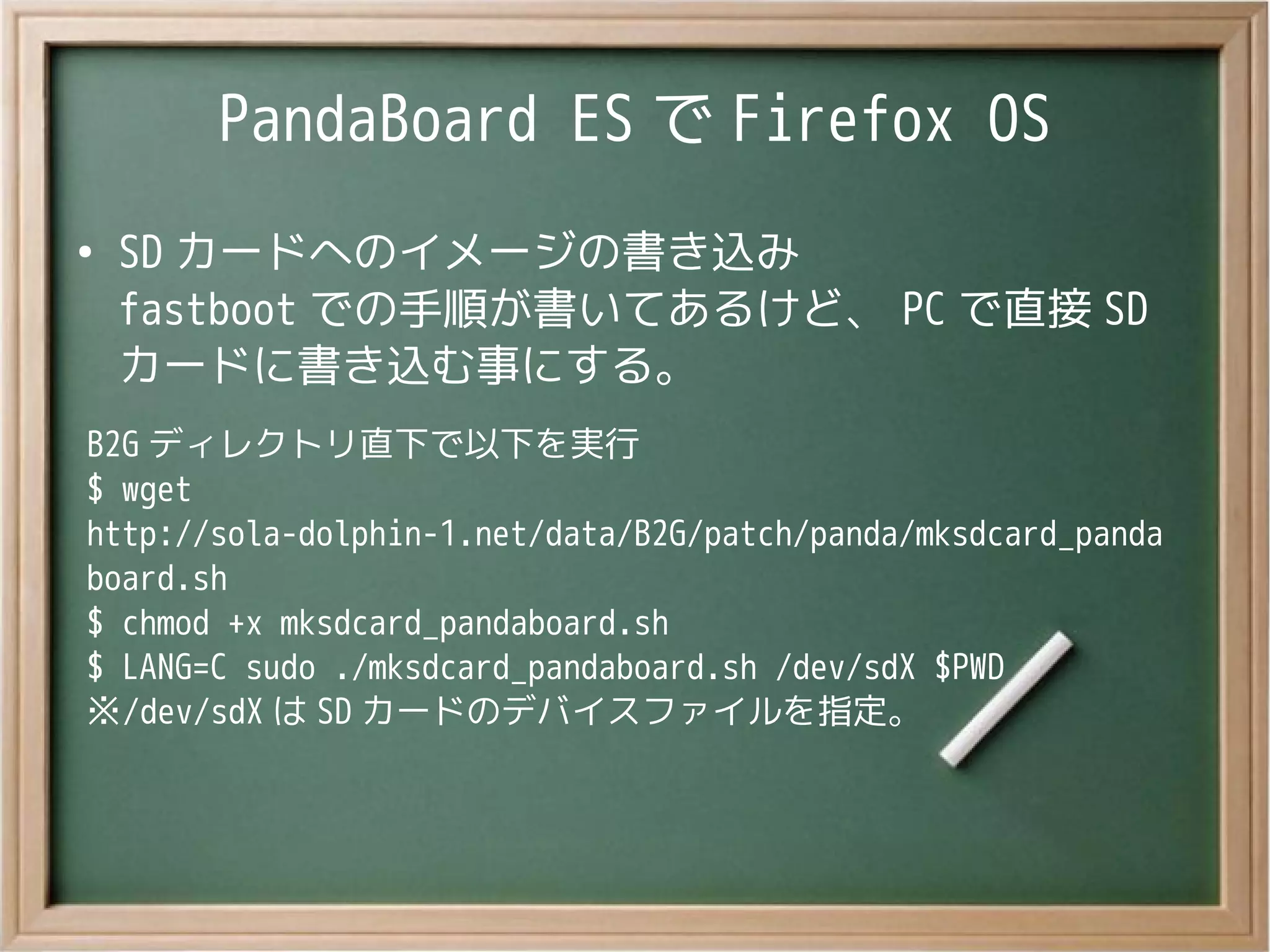 PandaBoard ES で Firefox OS
●
SD カードへのイメージの書き込み
fastboot での手順が書いてあるけど、 PC で直接 SD
カードに書き込む事にする。
B2G ディレクトリ直下で以下を実行
$ wget
http://sola-dolphin-1.net/data/B2G/patch/panda/mksdcard_panda
board.sh
$ chmod +x mksdcard_pandaboard.sh
$ LANG=C sudo ./mksdcard_pandaboard.sh /dev/sdX $PWD
※/dev/sdX は SD カードのデバイスファイルを指定。
 