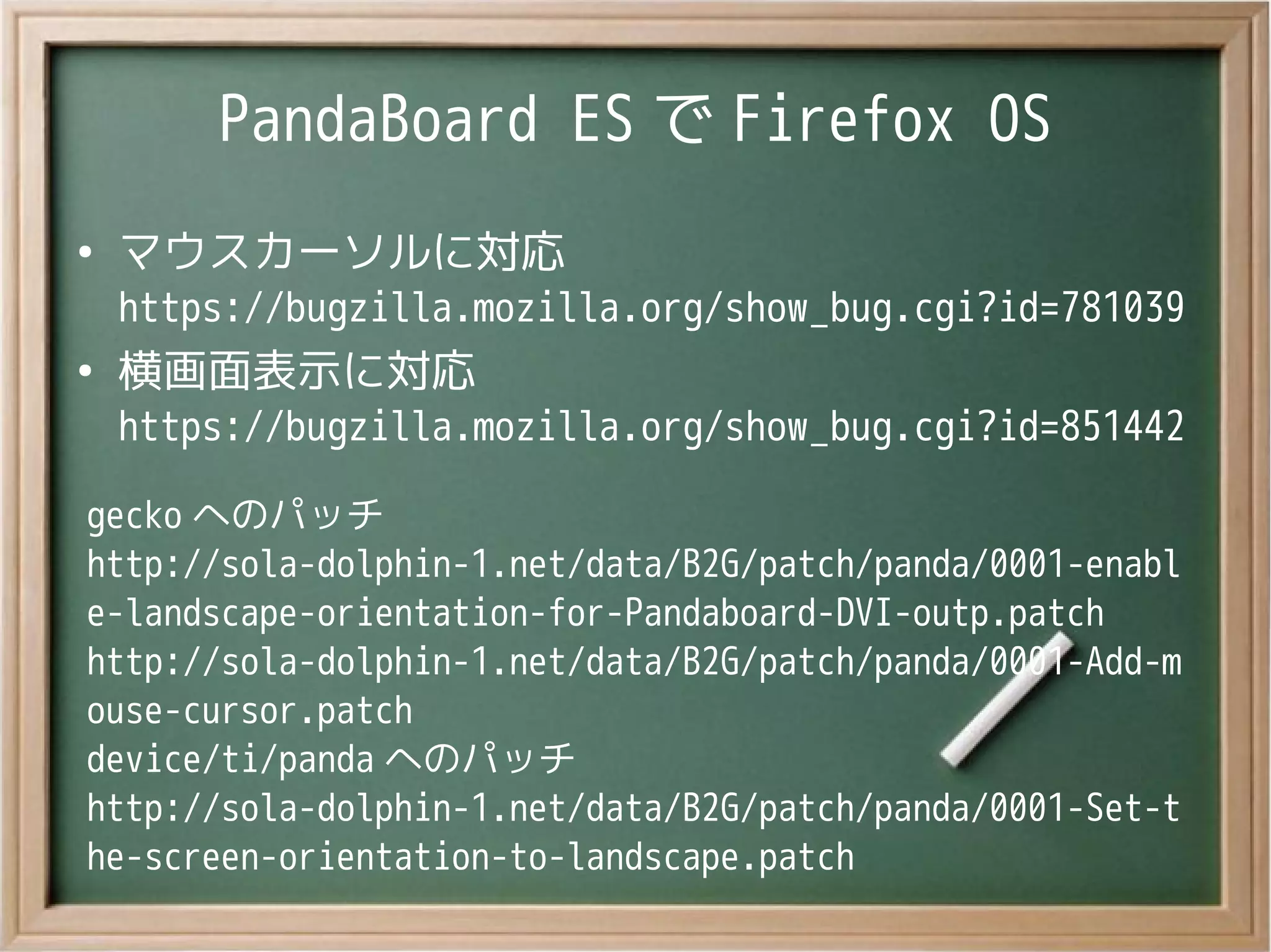 PandaBoard ES で Firefox OS
●
マウスカーソルに対応
https://bugzilla.mozilla.org/show_bug.cgi?id=781039
●
横画面表示に対応
https://bugzilla.mozilla.org/show_bug.cgi?id=851442
gecko へのパッチ
http://sola-dolphin-1.net/data/B2G/patch/panda/0001-enabl
e-landscape-orientation-for-Pandaboard-DVI-outp.patch
http://sola-dolphin-1.net/data/B2G/patch/panda/0001-Add-m
ouse-cursor.patch
device/ti/panda へのパッチ
http://sola-dolphin-1.net/data/B2G/patch/panda/0001-Set-t
he-screen-orientation-to-landscape.patch
 