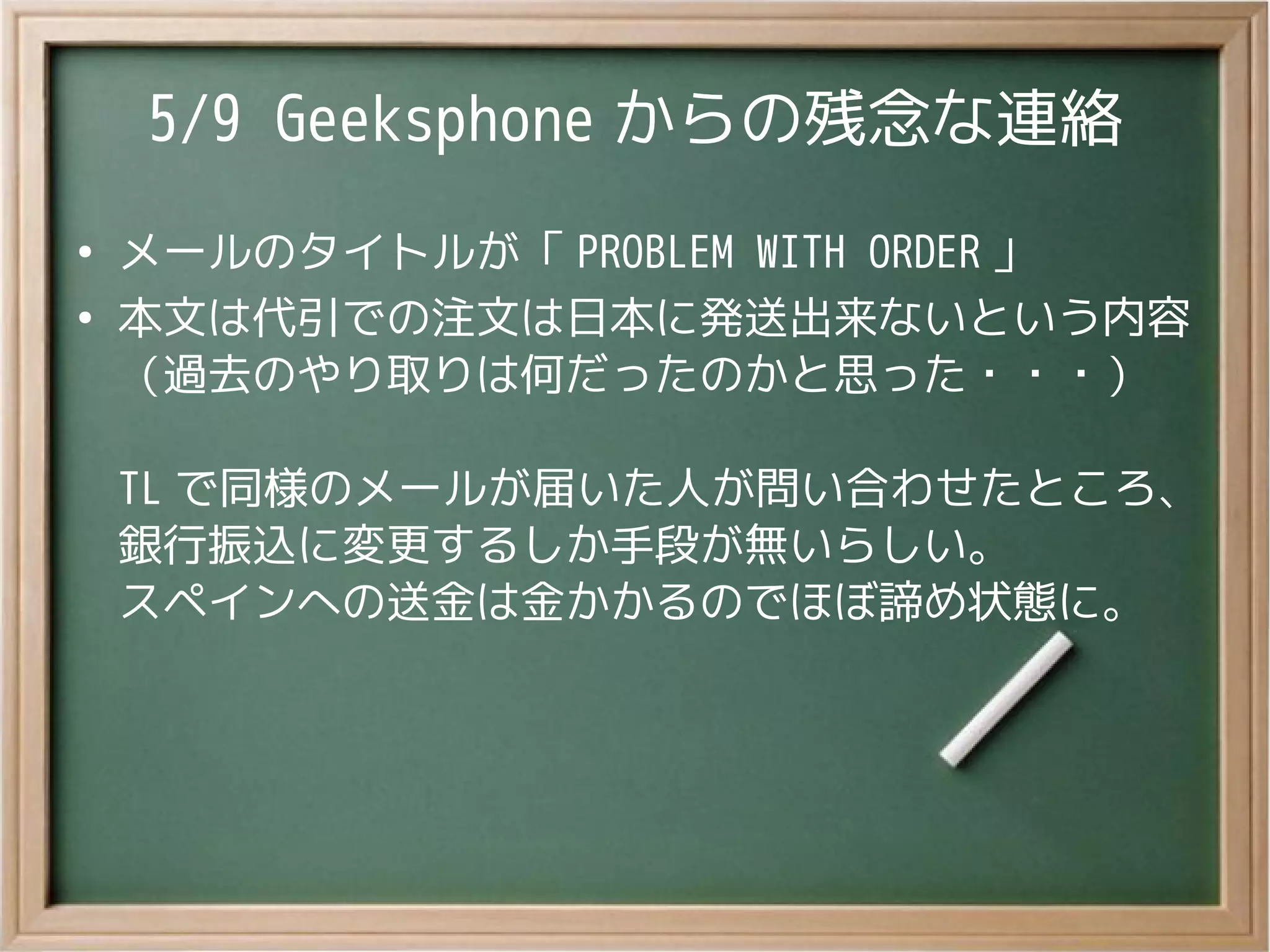 5/9 Geeksphone からの残念な連絡
●
メールのタイトルが「 PROBLEM WITH ORDER 」
●
本文は代引での注文は日本に発送出来ないという内容
（過去のやり取りは何だったのかと思った・・・）
TL で同様のメールが届いた人が問い合わせたところ、
銀行振込に変更するしか手段が無いらしい。
スペインへの送金は金かかるのでほぼ諦め状態に。
 