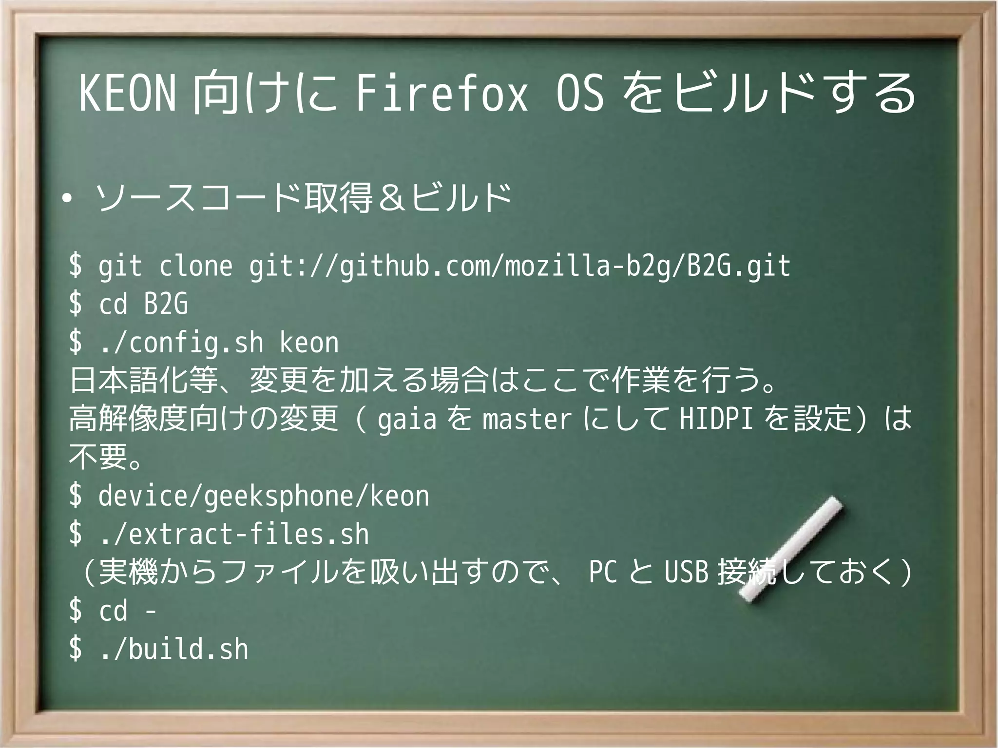 KEON 向けに Firefox OS をビルドする
●
ソースコード取得＆ビルド
$ git clone git://github.com/mozilla-b2g/B2G.git
$ cd B2G
$ ./config.sh keon
日本語化等、変更を加える場合はここで作業を行う。
高解像度向けの変更（ gaia を master にして HIDPI を設定）は
不要。
$ device/geeksphone/keon
$ ./extract-files.sh
（実機からファイルを吸い出すので、 PC と USB 接続しておく）
$ cd -
$ ./build.sh
 