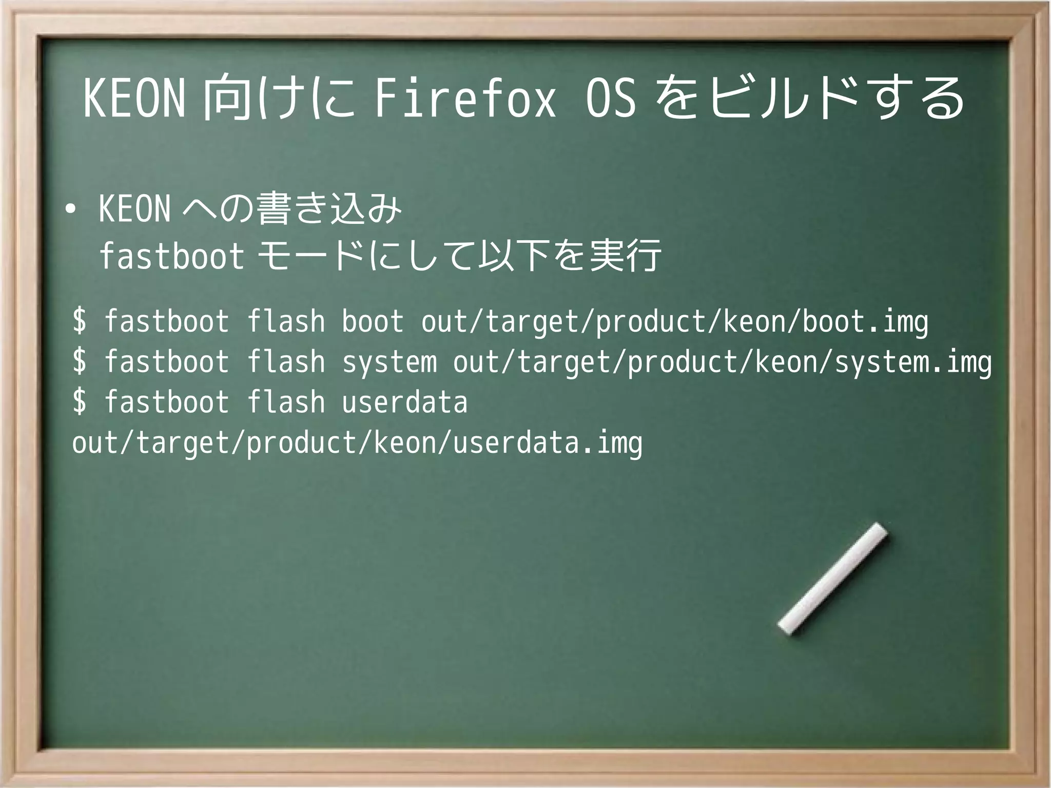 KEON 向けに Firefox OS をビルドする
●
KEON への書き込み
fastboot モードにして以下を実行
$ fastboot flash boot out/target/product/keon/boot.img
$ fastboot flash system out/target/product/keon/system.img
$ fastboot flash userdata
out/target/product/keon/userdata.img
 