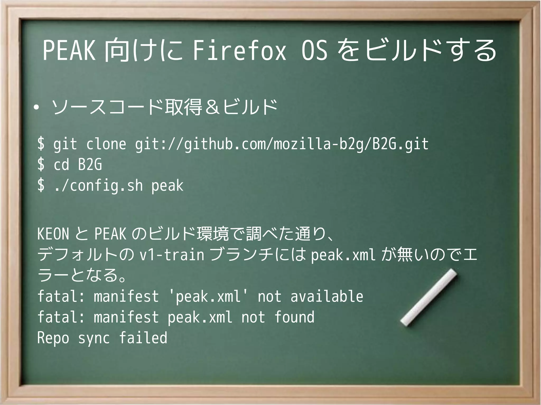 PEAK 向けに Firefox OS をビルドする
●
ソースコード取得＆ビルド
$ git clone git://github.com/mozilla-b2g/B2G.git
$ cd B2G
$ ./config.sh peak
KEON と PEAK のビルド環境で調べた通り、
デフォルトの v1-train ブランチには peak.xml が無いのでエ
ラーとなる。
fatal: manifest 'peak.xml' not available
fatal: manifest peak.xml not found
Repo sync failed
 