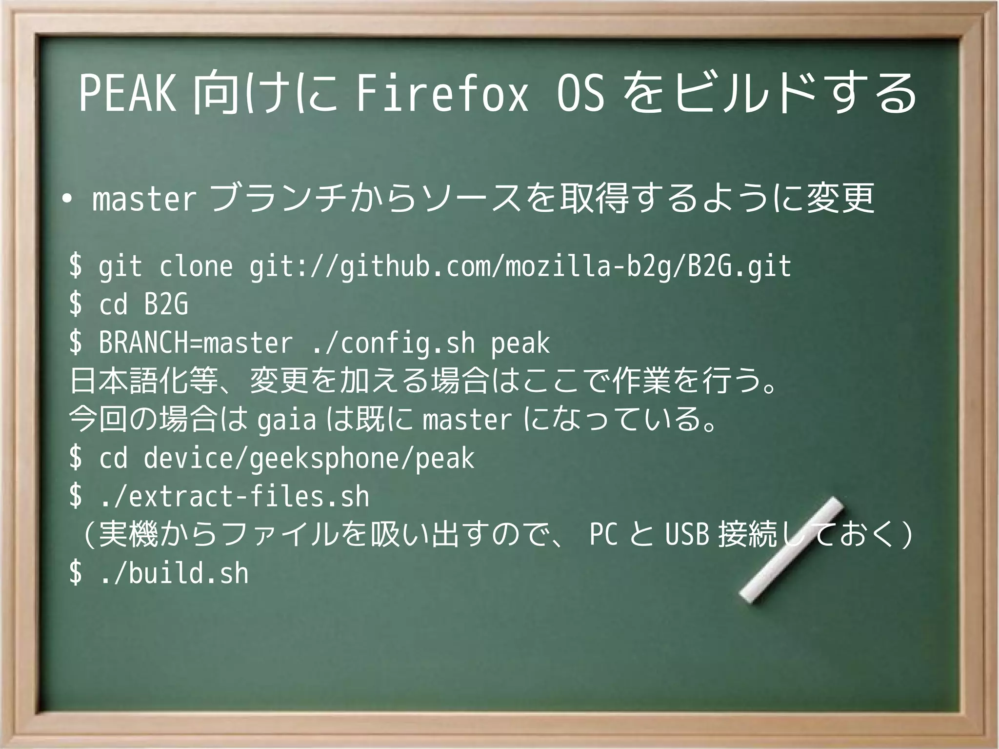 PEAK 向けに Firefox OS をビルドする
●
master ブランチからソースを取得するように変更
$ git clone git://github.com/mozilla-b2g/B2G.git
$ cd B2G
$ BRANCH=master ./config.sh peak
日本語化等、変更を加える場合はここで作業を行う。
今回の場合は gaia は既に master になっている。
$ cd device/geeksphone/peak
$ ./extract-files.sh
（実機からファイルを吸い出すので、 PC と USB 接続しておく）
$ ./build.sh
 