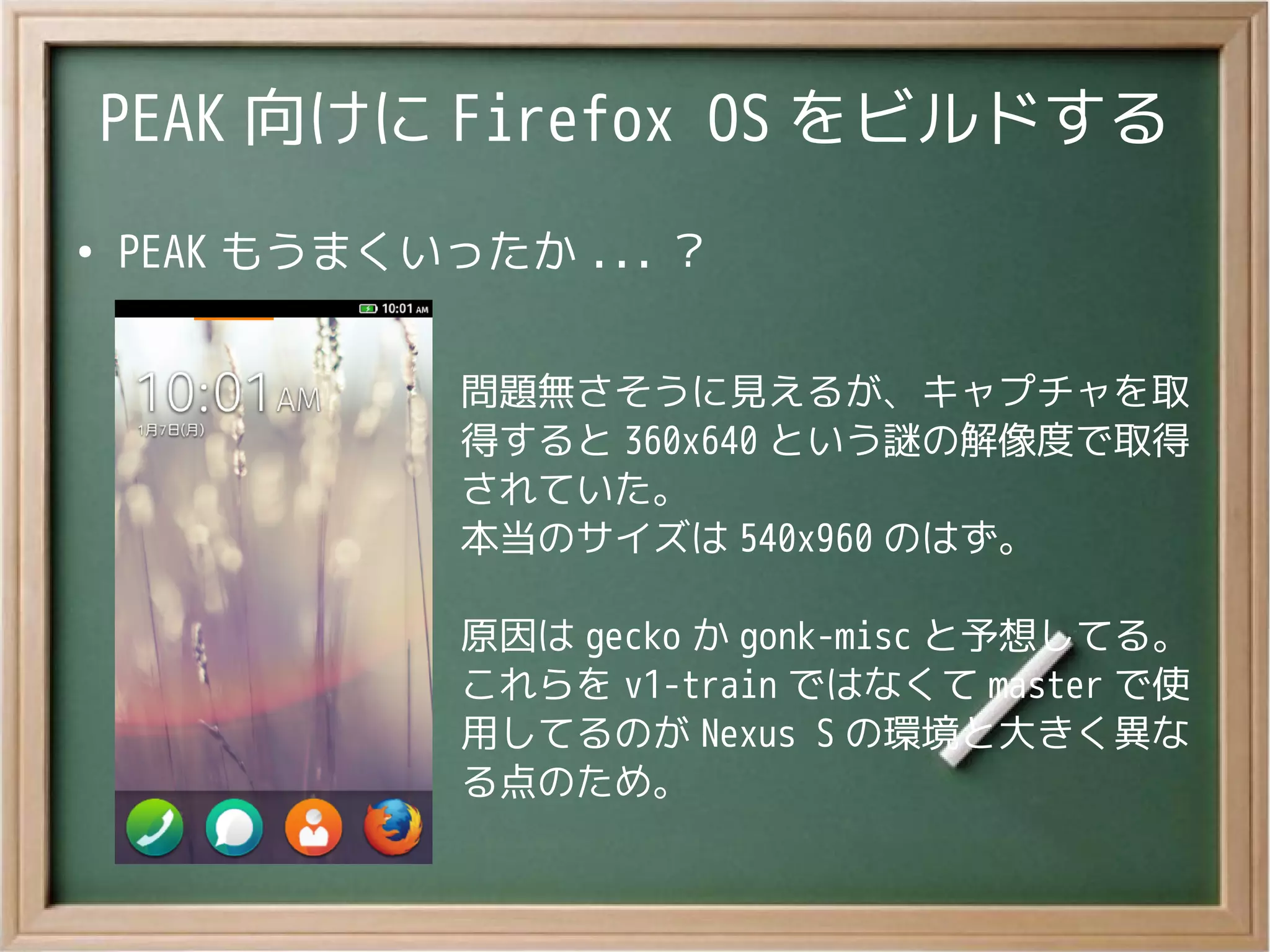 PEAK 向けに Firefox OS をビルドする
●
PEAK もうまくいったか ... ？
問題無さそうに見えるが、キャプチャを取
得すると 360x640 という謎の解像度で取得
されていた。
本当のサイズは 540x960 のはず。
原因は gecko か gonk-misc と予想してる。
これらを v1-train ではなくて master で使
用してるのが Nexus S の環境と大きく異な
る点のため。
 