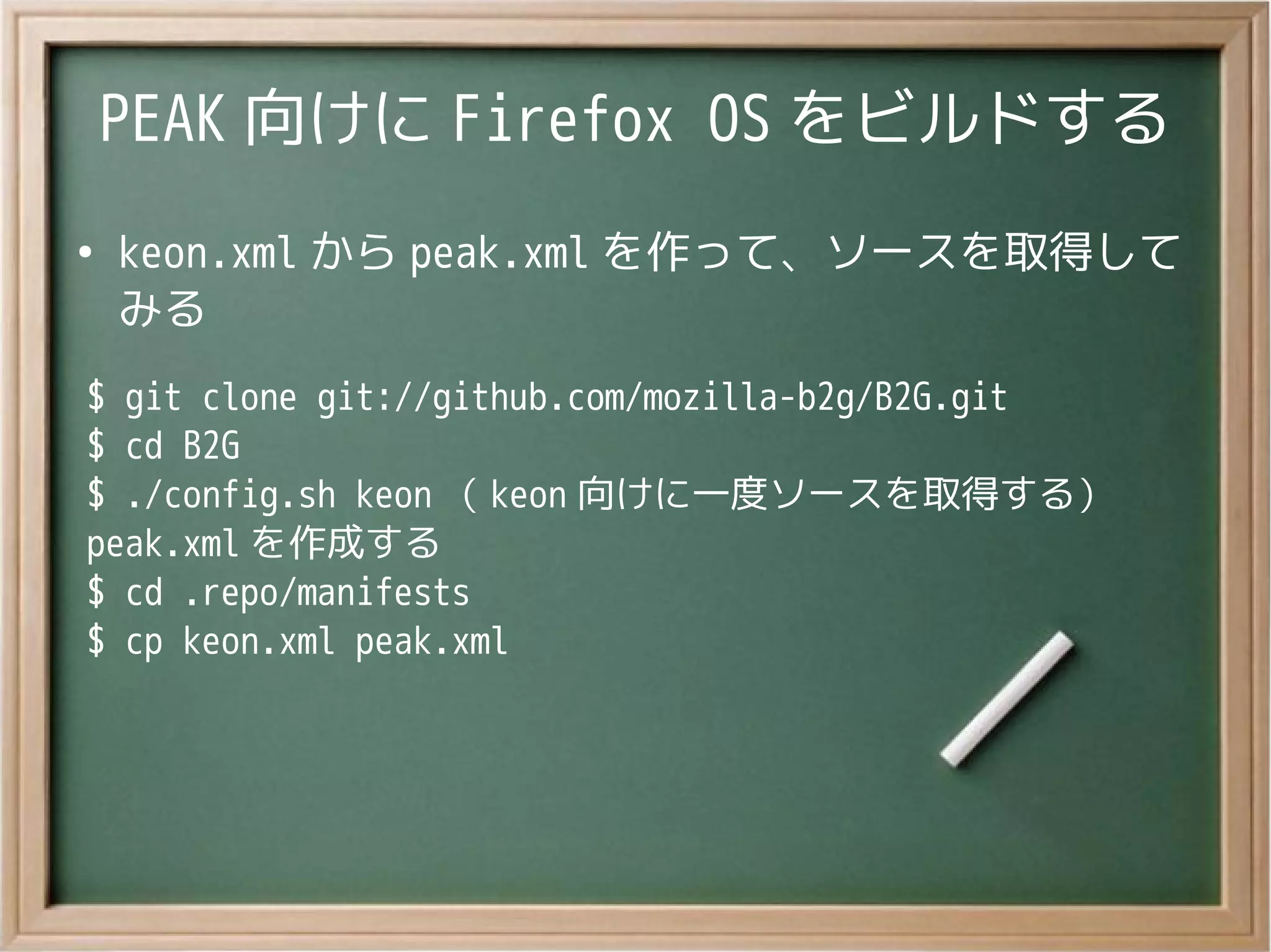 PEAK 向けに Firefox OS をビルドする
●
keon.xml から peak.xml を作って、ソースを取得して
みる
$ git clone git://github.com/mozilla-b2g/B2G.git
$ cd B2G
$ ./config.sh keon （ keon 向けに一度ソースを取得する）
peak.xml を作成する
$ cd .repo/manifests
$ cp keon.xml peak.xml
 
