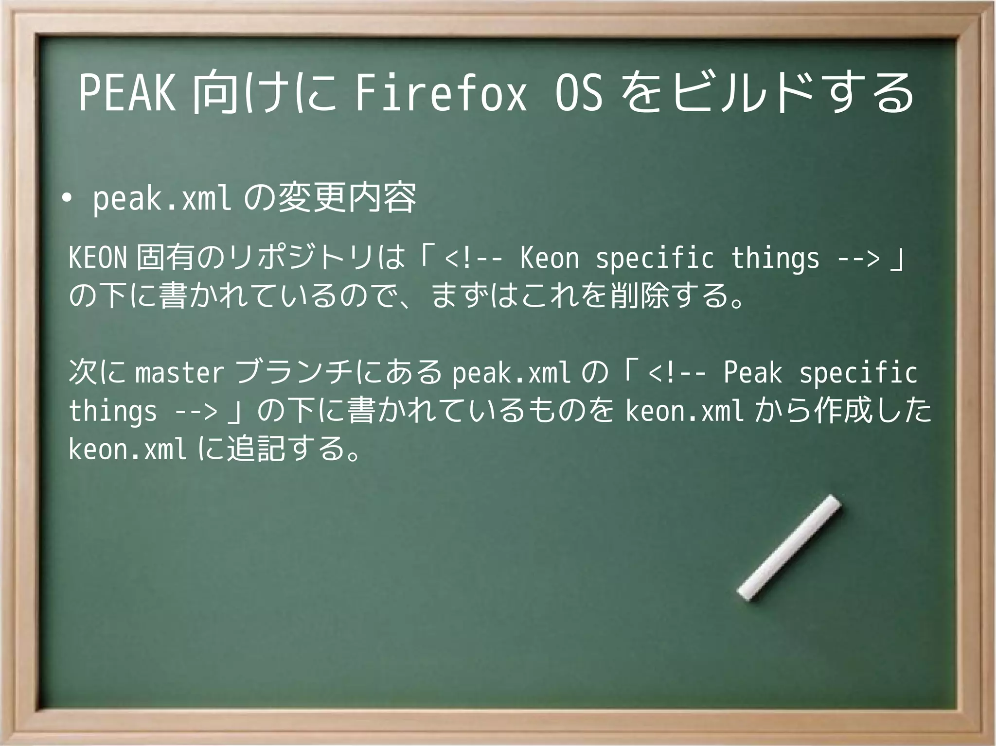 PEAK 向けに Firefox OS をビルドする
●
peak.xml の変更内容
KEON 固有のリポジトリは「 <!-- Keon specific things --> 」
の下に書かれているので、まずはこれを削除する。
次に master ブランチにある peak.xml の「 <!-- Peak specific
things --> 」の下に書かれているものを keon.xml から作成した
keon.xml に追記する。
 