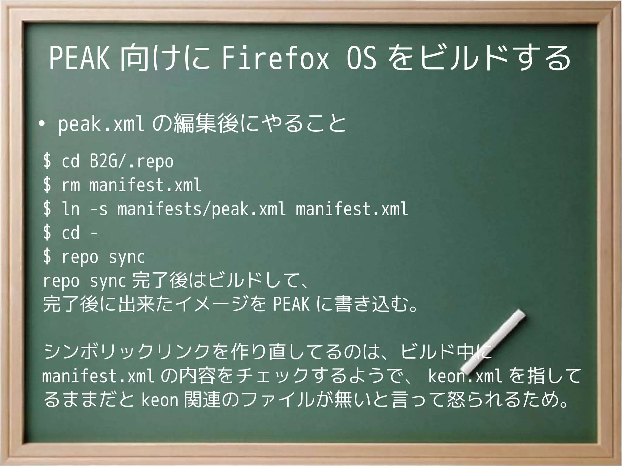 PEAK 向けに Firefox OS をビルドする
●
peak.xml の編集後にやること
$ cd B2G/.repo
$ rm manifest.xml
$ ln -s manifests/peak.xml manifest.xml
$ cd -
$ repo sync
repo sync 完了後はビルドして、
完了後に出来たイメージを PEAK に書き込む。
シンボリックリンクを作り直してるのは、ビルド中に
manifest.xml の内容をチェックするようで、 keon.xml を指して
るままだと keon 関連のファイルが無いと言って怒られるため。
 