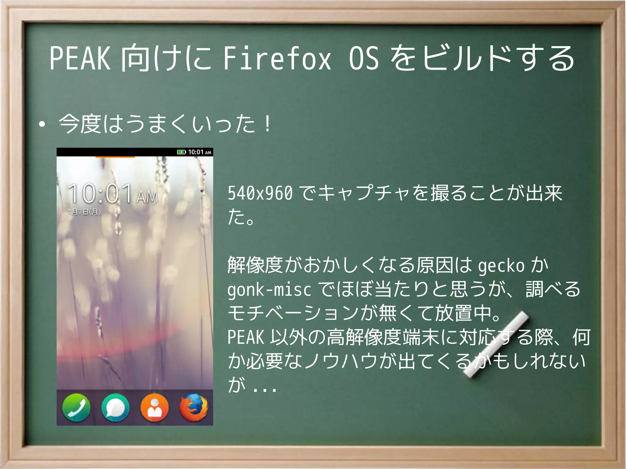 PEAK 向けに Firefox OS をビルドする
●
今度はうまくいった！
540x960 でキャプチャを撮ることが出来
た。
解像度がおかしくなる原因は gecko か
gonk-misc でほぼ当たりと思うが、調べる
モチベーションが無くて放置中。
PEAK 以外の高解像度端末に対応する際、何
か必要なノウハウが出てくるかもしれない
が ...
 