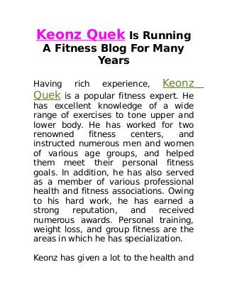 Keonz Quek Is Running
A Fitness Blog For Many
Years
Having rich experience, Keonz
Quek is a popular fitness expert. He
has excellent knowledge of a wide
range of exercises to tone upper and
lower body. He has worked for two
renowned fitness centers, and
instructed numerous men and women
of various age groups, and helped
them meet their personal fitness
goals. In addition, he has also served
as a member of various professional
health and fitness associations. Owing
to his hard work, he has earned a
strong reputation, and received
numerous awards. Personal training,
weight loss, and group fitness are the
areas in which he has specialization.
Keonz has given a lot to the health and
 