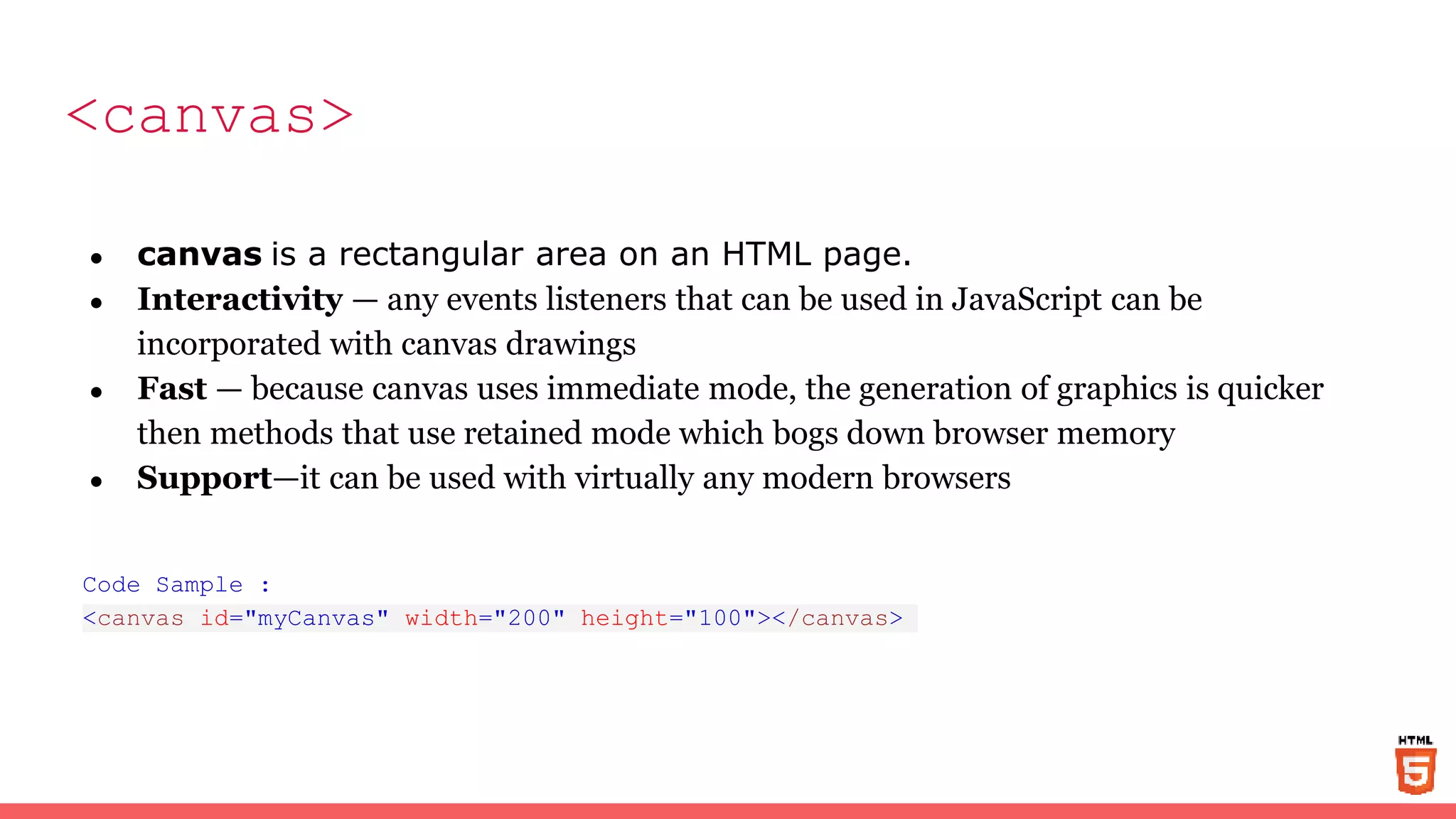 <canvas>
● canvas is a rectangular area on an HTML page.
● Interactivity — any events listeners that can be used in JavaScript can be
incorporated with canvas drawings
● Fast — because canvas uses immediate mode, the generation of graphics is quicker
then methods that use retained mode which bogs down browser memory
● Support—it can be used with virtually any modern browsers
Code Sample :
<canvas id="myCanvas" width="200" height="100"></canvas>
 