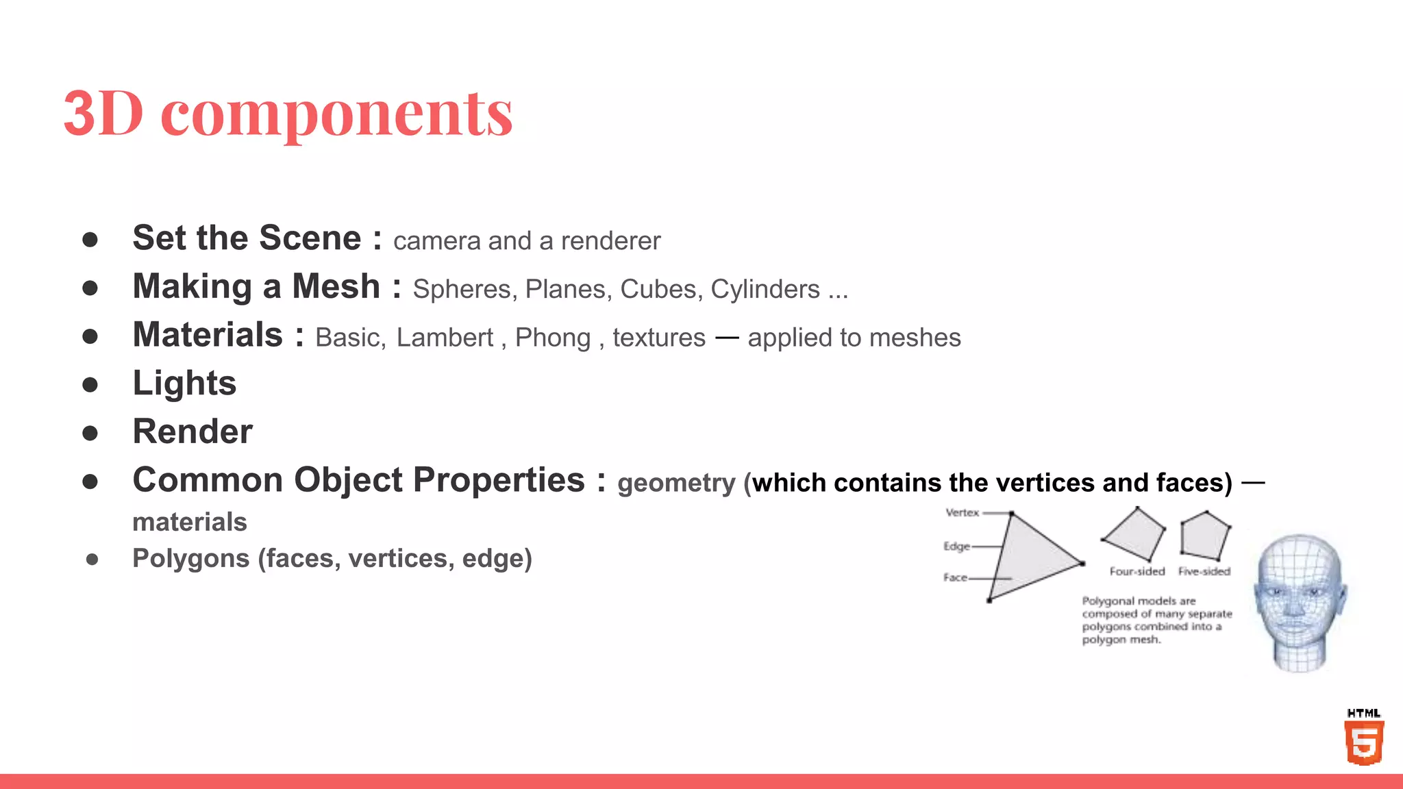 3D components
● Set the Scene : camera and a renderer
● Making a Mesh : Spheres, Planes, Cubes, Cylinders ...
● Materials : Basic, Lambert , Phong , textures — applied to meshes
● Lights
● Render
● Common Object Properties : geometry (which contains the vertices and faces) —
materials
● Polygons (faces, vertices, edge)
 