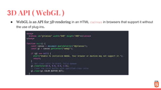 3D API ( WebGL )
● WebGL is an API for 3D rendering in an HTML canvas in browsers that support it without
the use of plug-ins.
 