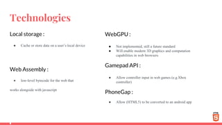 Technologies
Local storage :
● Cache or store data on a user’s local device
Web Assembly :
● low-level bytecode for the web that
works alongside with javascript
WebGPU :
● Not implemented, still a future standard
● Will enable modern 3D graphics and computation
capabilities in web browsers
Gamepad API :
● Allow controller input in web games (e.g.Xbox
controller)
PhoneGap :
● Allow (HTML5) to be converted to an android app
 