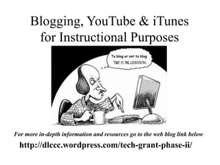 Blogging, YouTube & iTunes 
for Instructional Purposes 
For more in-depth information and resources go to the web blog link below 
http://dlccc.wordpress.com/tech-grant-phase-ii/ 
 