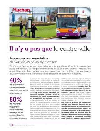Il n’y a pas que le centre-ville
Les zones commerciales :
de véritables pôles d'attraction
En dix ans, les zones commerciales se sont étendues et sont devenues des
pôles d’attraction, où remplir son caddie n’est plus le seul objectif. Fréquentés
aussi bien pour leurs offres commerciales que pour le loisir, ces nouveaux
lieux de vie méritent une desserte en transport en commun efficiente.

40%

des visiteurs d’un
centre commercial
en sortent sans aucun
achat apparent

80%

des habitants
fréquentent
alternativement
les magasins du
centre-ville et les
centres commerciaux

À proximité des hypermarchés et de leur galerie marchande « traditionnelle », les chaînes de
restauration, les cinémas multiplexes, les équipements sportifs ou ludiques et les grandes
enseignes non alimentaires se sont multipliés.
Situés en périphérie des agglomérations,
souvent totalement dédiés à la circulation automobile, ces grands espaces marchands font
désormais partie du «  paysage  » urbain et
constituent des nœuds névralgiques dans
les déplacements des Français. À l’échelle
d’une agglomération, 40  % des habitants se
rendent au centre commercial au moins une
fois par semaine et 68  % au moins une fois
par mois. Jour de prédilection des visiteurs, le
samedi enregistre une fréquentation de 25 %
supérieure à celle d’un jour de semaine. Pourtant, 70 % des personnes qui ressortent du
centre commercial le font sans caddie, et même
40 % d’entre eux les mains vides. Aujourd’hui,
on se rend au centre commercial pour faire du

14 ■ Élargissement de notre vision

shopping, mais aussi pour flâner à l’abri des
intempéries ou déjeuner, sans forcément acheter ni même entrer dans l’hypermarché. Autant
de motivations qui ne rendent pas l’usage de
la voiture indispensable. Véritables lieux de
sortie, les centres commerciaux sont désormais de mieux en mieux desservis par les
transports collectifs toute l’année, du lundi
au samedi en journée, ou sous la forme d’une
offre Flexo (ligne régulière à itinéraire souple)
pour répondre aux loisirs nocturnes (bowling,
cinéma, restaurants…).
Conclusion  : si la plupart des centres commerciaux sont désormais desservis par les
transports en commun, les vastes zones commerciales regroupant plusieurs dizaines de
grandes et moyennes surfaces spécialisées,
nécessitent encore une réflexion avec les
opérateurs, aménageurs et collectivités pour
mieux intégrer la combinaison transport
public et marche à pied dans leur périmètre.

 