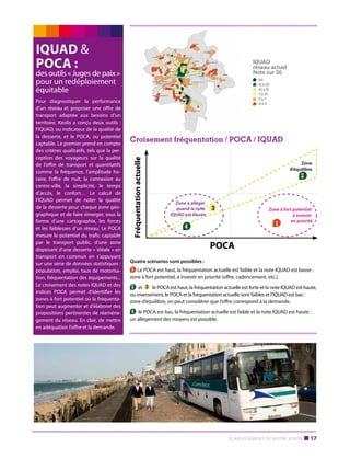 des outils « Juges de paix »
pour un redéploiement
équitable
Pour diagnostiquer la performance
d’un réseau et proposer une offre de
transport adaptée aux besoins d’un
territoire, Keolis a conçu deux outils  :
l’IQUAD, ou indicateur de la qualité de
la desserte, et le POCA, ou potentiel
captable. Le premier prend en compte
des critères qualitatifs, tels que la perception des voyageurs sur la qualité
de l’offre de transport et quantitatifs
comme la fréquence, l’amplitude horaire, l’offre de nuit, la connexion au
centre-ville, la simplicité, le temps
d’accès, le confort… Le calcul de
l’IQUAD permet de noter la qualité
de la desserte pour chaque zone géographique et de faire émerger, sous la
forme d’une cartographie, les forces
et les faiblesses d’un réseau. Le POCA
mesure le potentiel du trafic captable
par le transport public, d’une zone
disposant d’une desserte « idéale » en
transport en commun en s’appuyant
sur une série de données statistiques :
population, emploi, taux de motorisation, fréquentation des équipements...
Le croisement des notes IQUAD et des
indices POCA permet d’identifier les
zones à fort potentiel où la fréquentation peut augmenter et d’élaborer des
propositions pertinentes de réaménagement du réseau. En clair, de mettre
en adéquation l’offre et la demande.

IQUAD
réseau actuel
Note sur 30

Zone
d’équilibre

2

Zone à alléger
quand la note
IQUAD est élevée

3

Zone à fort potentiel
à investir
en priorité

1

4

POCA

Croisement fréquentation / POCA / IQUAD

Fréquentation actuelle

Fréquentation actuelle

IQUAD 
POCA :

Zone
d’équilibre

2

Zone à alléger
quand la note
IQUAD est élevée

3

Zone à fort potentiel
à investir
en priorité

1

4

POCA
Quatre scénarios sont possibles :
1 Le POCA est haut, la fréquentation actuelle est faible et la note IQUAD est basse :
zone à fort potentiel, à investir en priorité (offre, cadencement, etc.).
2 et 3 le POCA est haut, la fréquentation actuelle est forte et la note IQUAD est haute,
ou inversement, le POCA et la fréquentation actuelle sont faibles et l’IQUAD est bas :
zone d’équilibre, on peut considérer que l’offre correspond à la demande.
4 le POCA est bas, la fréquentation actuelle est faible et la note IQUAD est haute :
un allègement des moyens est possible.

Élargissement de notre vision

■ 17

IQ
ré
N

 