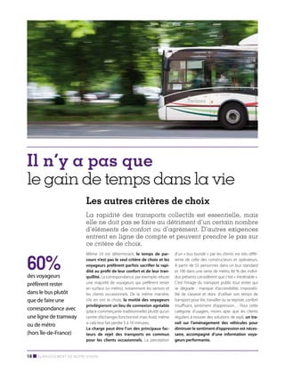 Il n’y a pas que
le gain de temps dans la vie
Les autres critères de choix
La rapidité des transports collectifs est essentielle, mais
elle ne doit pas se faire au détriment d’un certain nombre
d’éléments de confort ou d’agrément. D’autres exigences
entrent en ligne de compte et peuvent prendre le pas sur
ce critère de choix.

60%

des voyageurs
préfèrent rester
dans le bus plutôt
que de faire une
correspondance avec
une ligne de tramway
ou de métro
(hors Île-de-France)

Même s’il est déterminant, le temps de parcours n’est pas le seul critère de choix et les
voyageurs préfèrent parfois sacrifier la rapidité au profit de leur confort et de leur tranquillité. La correspondance, par exemple, rebute
une majorité de voyageurs qui préfèrent rester
en surface (vs métro), notamment les seniors et
les clients occasionnels. De la même manière,
s’ils en ont le choix, la moitié des voyageurs
privilégieront un lieu de connexion agréable
(place commerçante traditionnelle) plutôt qu’un
centre d’échanges fonctionnel mais froid, même
si cela leur fait perdre 5 à 10 minutes.
La charge peut être l’un des principaux facteurs de rejet des transports en commun
pour les clients occasionnels. La perception

18 ■ Élargissement de notre vision

d’un « bus bondé » par les clients est très différente de celle des constructeurs et opérateurs.
À partir de 55 personnes dans un bus standard
et 100 dans une rame de métro, 60 % des individus présents considèrent que c’est « intolérable ».
C’est l’image du transport public tout entier qui
se dégrade : manque d’accessibilité, impossibilité de s’asseoir et donc d’utiliser son temps de
transport pour lire, travailler ou se reposer, confort
insuffisant, sentiment d’oppression… Pour cette
catégorie d’usagers, moins apte que les clients
réguliers à trouver des solutions de repli, un travail sur l’aménagement des véhicules pour
diminuer le sentiment d’oppression est nécessaire, accompagné d’une information voyageurs performante.

 