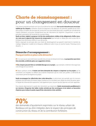 Charte de réaménagement :
pour un changement en douceur
Si les réseaux proposés par Keolis sont issus d’une démarche rationnelle, leur succès nécessite aussi une acceptabilité par les citoyens. L’utilisation d’outils de diagnostic et de détection du potentiel captable par les transports publics, le respect des principes de construction issus des études Keoscopie, complétés par une démarche
créative d’itérations successives n’empêcheront pas des mécontents de s’exprimer « bruyamment » et ainsi de
perturber la perception de l’ensemble du nouveau réseau.
Keolis est donc vigilant à proposer à la fois des améliorations visibles et des allégements d’offre mesurés, mais aussi à apporter des mesures de compensation (par exemple un départ plus tard ou plus tôt) en
échange d’une diminution d’offre en cours de journée.
Keolis a regroupé ces principes dans une charte de réaménagement qui garantit notamment le maintien du
maillage, l’allégement modéré de la fréquence (différencié selon le jour, la tranche horaire, l’historique de la
desserte…).

Démarche d’accompagnement :

Pourquoi mettre en place cette démarche ?
 Il n’y a pas qu’une seule déclinaison possible des principes de desserte de réseau. La proposition peut donc
être amendée, améliorée grâce aux suggestions émises.
 Des citoyens peuvent faire un véritable blocage sur un projet, si par exemple un élément d’ancrage local,
voire d’image est sous-estimé.
 Depuis quelques années, il existe une forte demande des citoyens à s’exprimer sur les projets qui les
concernent. Les enquêtes ne suffisent pas à donner l’impression que les choix sont justifiés. La démarche de
concertation permet de légitimer les projets.
Keolis accompagne les collectivités dans cette démarche, en préconisant, par exemple, pour les réunions
publiques, des périmètres d’invitation larges, la présence d’un animateur pour réguler les prises de parole, garantir l’équité de la diversité des expressions, mais également pour s’assurer que des réponses sont bien apportées.
Pour évaluer objectivement la parole des mécontents qui s’expriment, Keolis recommande parallèlement à
ces réunions, d’organiser des tables rondes animées par des sociologues et de réaliser un baromètre
d’opinion pour évaluer le poids respectif des mécontents et des satisfaits.

70%

des demandes d’ajustement exprimées sur le réseau urbain de
Bordeaux ont pu être intégrées dans le respect des principes de
construction du réseau et de la contribution forfaitaire.

Élargissement de notre vision

■ 21

 
