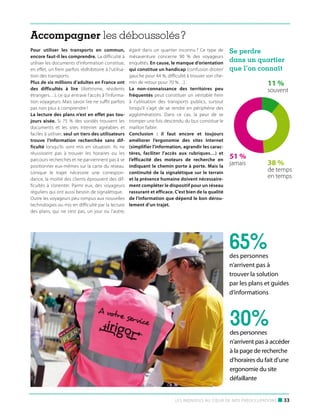 Accompagner les déboussolés ?
Pour utiliser les transports en commun,
encore faut-il les comprendre. La difficulté à
utiliser les documents d’information constitue,
en effet, un frein parfois rédhibitoire à l’utilisation des transports.
Plus de six millions d’adultes en France ont
des difficultés à lire (illettrisme, résidents
étrangers…), ce qui entrave l’accès à l’information voyageurs. Mais savoir lire ne suffit parfois
pas non plus à comprendre !
La lecture des plans n’est en effet pas toujours aisée. Si 75  % des sondés trouvent les
documents et les sites Internet agréables et
faciles à utiliser, seul un tiers des utilisateurs
trouve l’information recherchée sans difficulté lorsqu’ils sont mis en situation. Ils ne
réussissent pas à trouver les horaires ou les
parcours recherchés et ne parviennent pas à se
positionner eux-mêmes sur la carte du réseau.
Lorsque le trajet nécessite une correspondance, la moitié des clients éprouvent des difficultés à s’orienter. Parmi eux, des voyageurs
réguliers qui ont aussi besoin de signalétique.
Outre les voyageurs peu rompus aux nouvelles
technologies ou mis en difficulté par la lecture
des plans, qui ne s’est pas, un jour ou l’autre,

égaré dans un quartier inconnu ? Ce type de
mésaventure concerne 90  % des voyageurs
enquêtés. En cause, le manque d’orientation
qui constitue un handicap (confusion droite/
gauche pour 44 %, difficulté à trouver son chemin de retour pour 70 %…).
La non-connaissance des territoires peu
fréquentés peut constituer un véritable frein
à l’utilisation des transports publics, surtout
lorsqu’il s’agit de se rendre en périphérie des
agglomérations. Dans ce cas, la peur de se
tromper une fois descendu du bus constitue le
maillon faible.
Conclusion : il faut encore et toujours
améliorer l’ergonomie des sites Internet
(simplifier l’information, agrandir les caractères, faciliter l’accès aux rubriques…) et
l’efficacité des moteurs de recherche en
indiquant le chemin porte à porte. Mais la
continuité de la signalétique sur le terrain
et la présence humaine doivent nécessairement compléter le dispositif pour un réseau
rassurant et efficace. C’est bien de la qualité
de l’information que dépend le bon déroulement d’un trajet.

Se perdre
dans un quartier
que l’on connaît

11 %

souvent

51 %
jamais

38 %

de temps
en temps

65%

des personnes
n’arrivent pas à
trouver la solution
par les plans et guides
d’informations

30%

des personnes
n’arrivent pas à accéder
à la page de recherche
d’horaires du fait d’une
ergonomie du site
défaillante

Les individus au cœur de nos préoccupations

■ 33

 