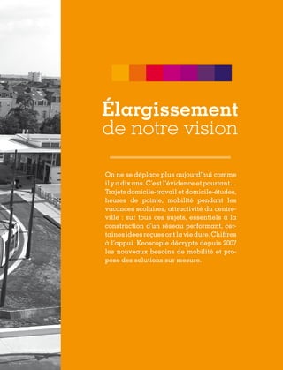 Élargissement
de notre vision
On ne se déplace plus aujourd’hui comme
il y a dix ans. C’est l’évidence et pourtant…
Trajets domicile-travail et domicile-études,
heures de pointe, mobilité pendant les
vacances scolaires, attractivité du centreville : sur tous ces sujets, essentiels à la
construction d’un réseau performant, certaines idées reçues ont la vie dure. Chiffres
à l’appui, Keoscopie décrypte depuis 2007
les nouveaux besoins de mobilité et propose des solutions sur mesure.

 